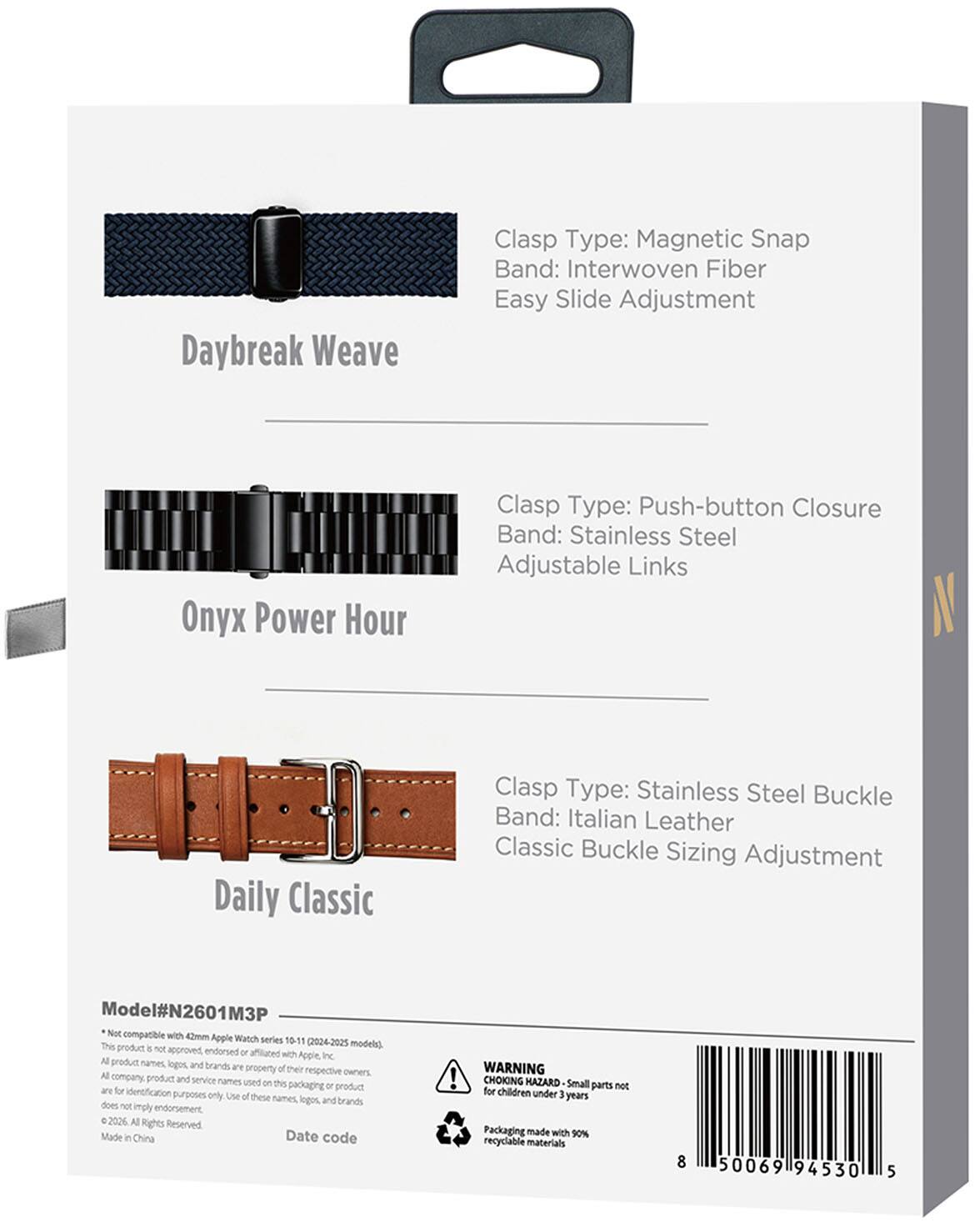 Daybreak Weave  
Clasp Type: Magnetic Snap  
Band: Interwoven Fiber  
Easy Slide Adjustment  

Onyx Power Hour  
Clasp Type: Push-button Closure  
Band: Stainless Steel  
Adjustable Links  

Daily Classic  
Clasp Type: Stainless Steel Buckle  
Band: Italian Leather  
Classic Buckle Sizing Adjustment  

Model#N2601M3P  
Not compatible with 42mm Apple Watch series 10-11 (2024-2025 models).  
This product is not approved, endorsed, or affiliated with Apple, Inc.  
All product names, logos, and brands are property of their respective owners.  
All company product and service names used on this packaging or product are for identification purposes only. Use of these names, logos, and brands does not imply endorsement.  
© 2026 All Rights Reserved. Made in China  

Date code  

WARNING: CHOKING HAZARD - Small parts not for children under 3 years  
Packaging made with 90% recyclable materials  

8 50069 94530 5