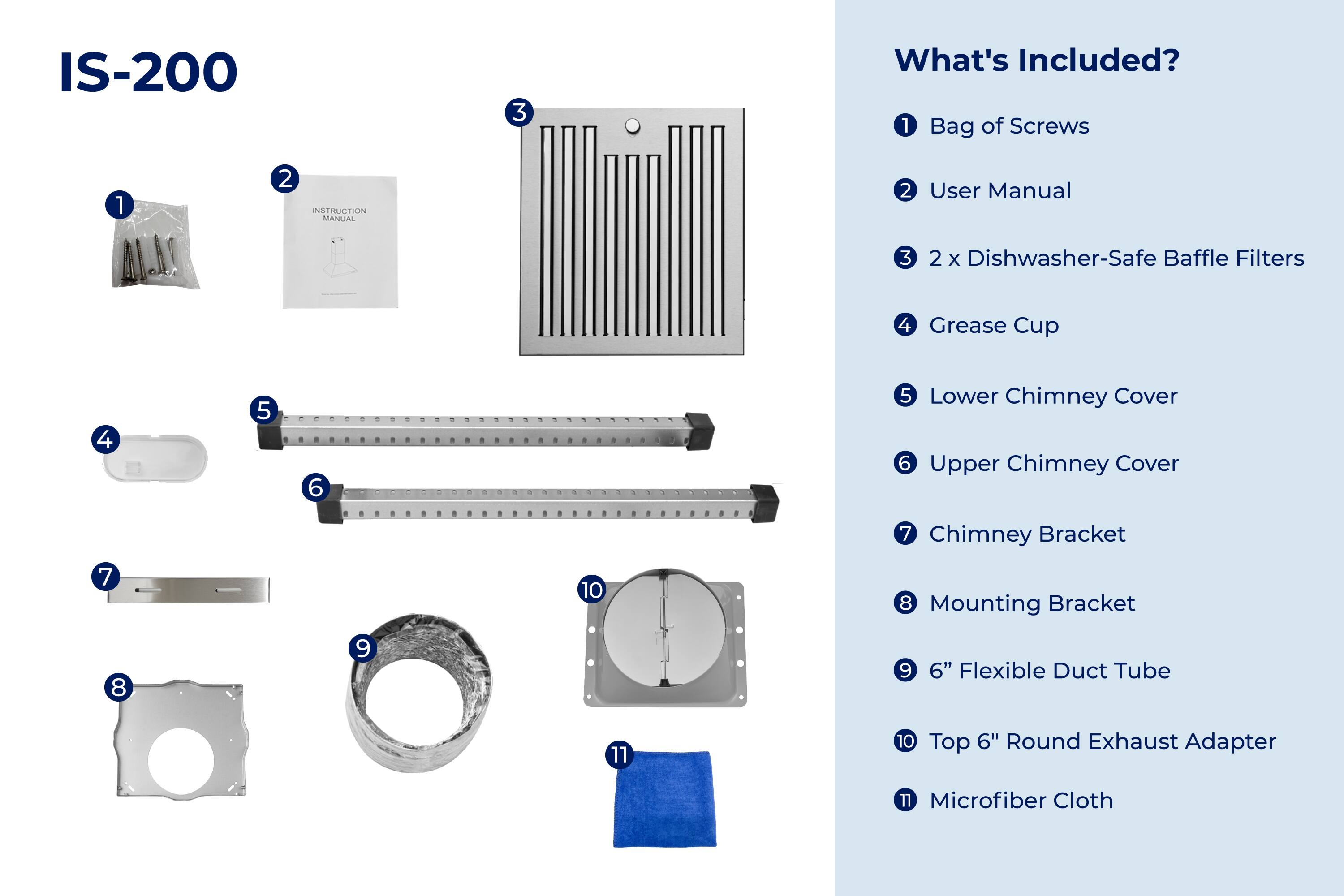 IS-200

What's Included?

1. Bag of Screws
2. User Manual
3. 2 x Dishwasher-Safe Baffle Filters
4. Grease Cup
5. Lower Chimney Cover
6. Upper Chimney Cover
7. Chimney Bracket
8. Mounting Bracket
9. 6" Flexible Duct Tube
10. Top 6" Round Exhaust Adapter
11. Microfiber Cloth
