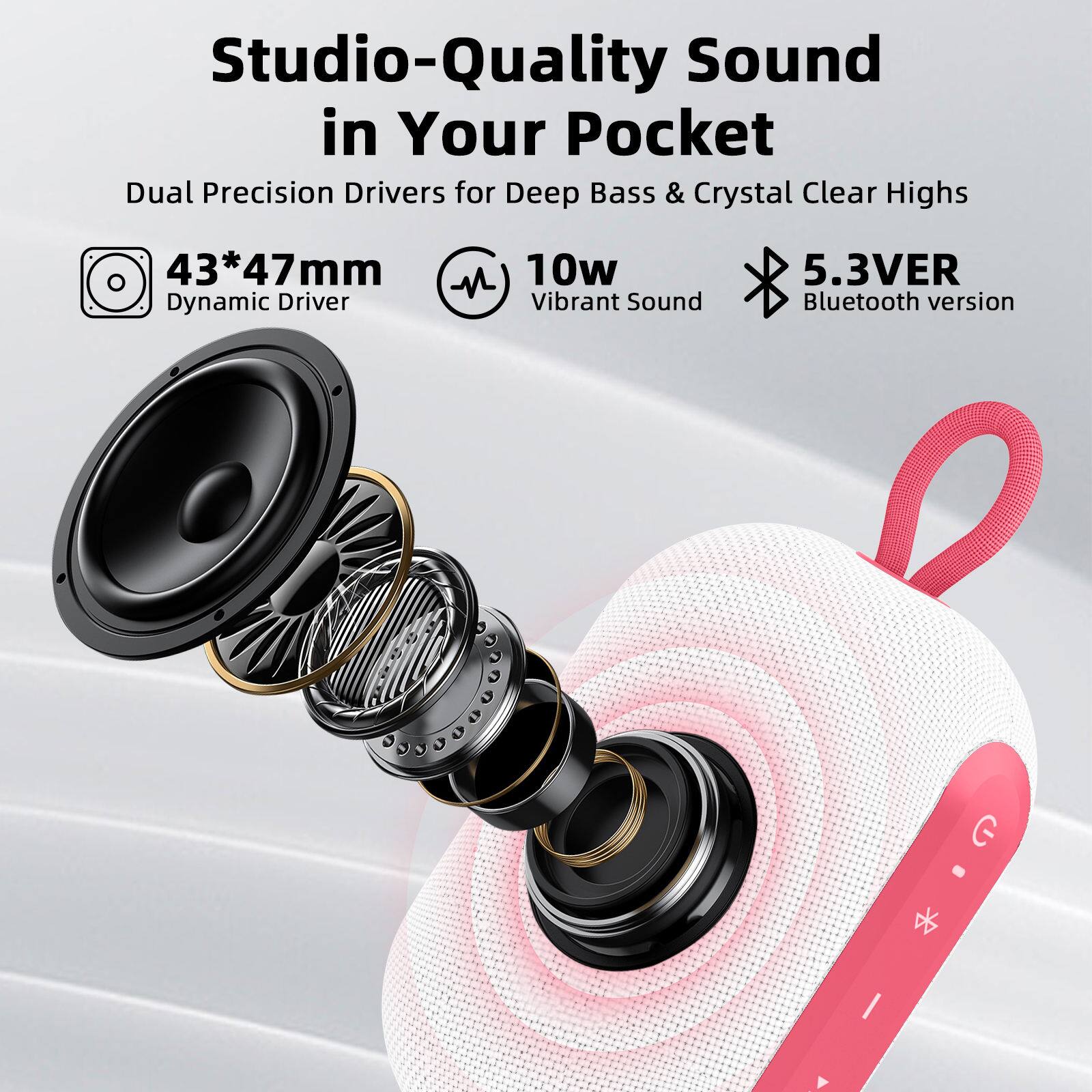Studio-Quality Sound in Your Pocket  
Dual Precision Drivers for Deep Bass & Crystal Clear Highs  
43*47mm Dynamic Driver  
10w Vibrant Sound  
5.3VER Bluetooth version