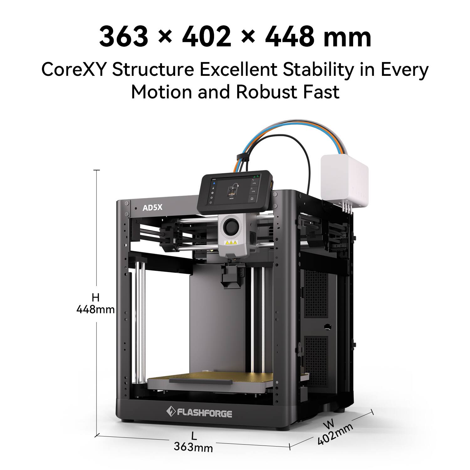 363 x 402 x 448 mm  
CoreXY Structure Excellent Stability in Every Motion and Robust Fast  
AD5X  
FLASHFORGE  
L 363mm  
W 402mm  
H 448mm