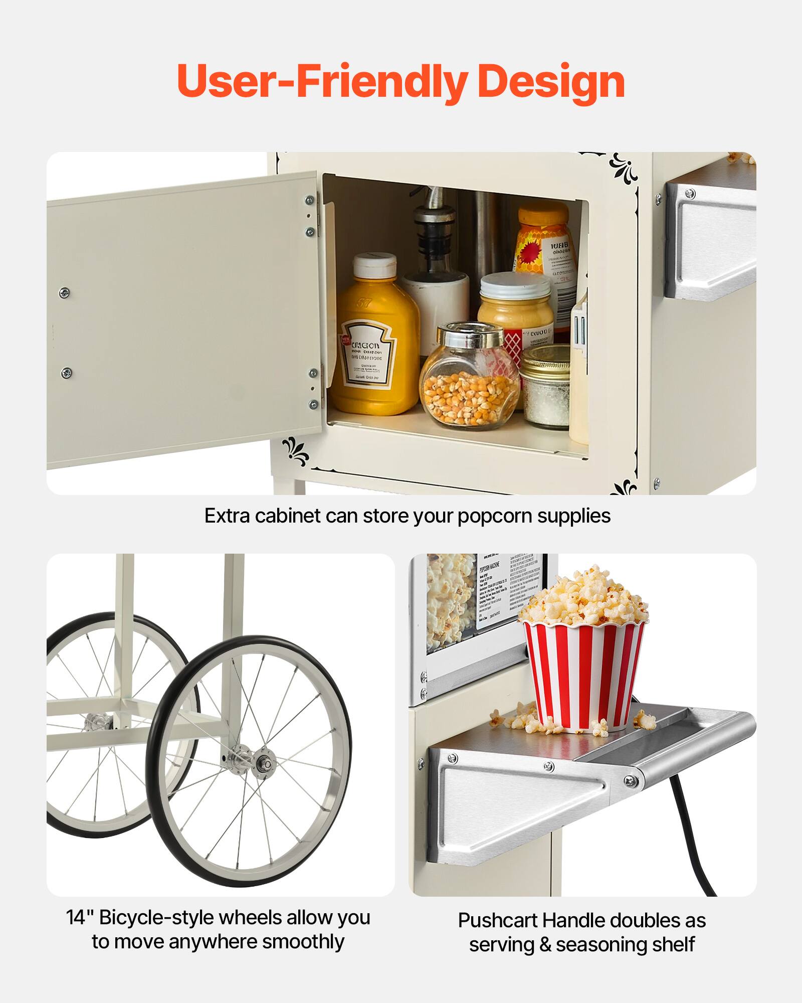 User-Friendly Design

- Extra cabinet can store your popcorn supplies
- 14" Bicycle-style wheels allow you to move anywhere smoothly
- Pushcart Handle doubles as serving & seasoning shelf