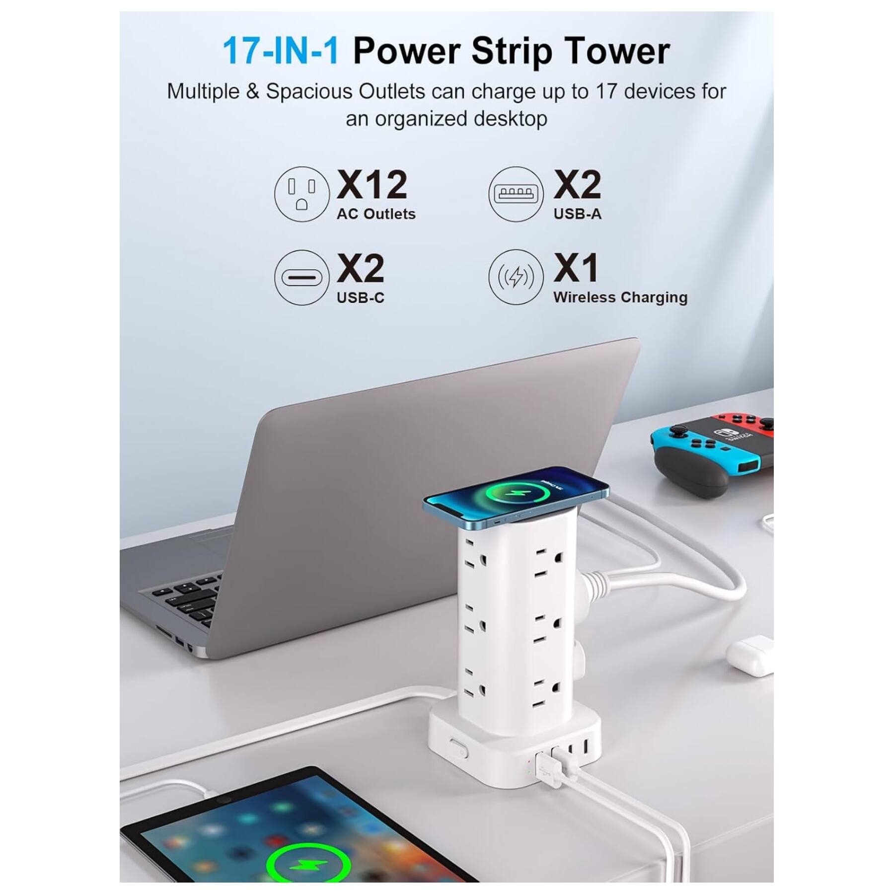 17-IN-1 Power Strip Tower  
Multiple & Spacious Outlets can charge up to 17 devices for an organized desktop  
X12 AC Outlets  
X2 USB-A  
X2 USB-C  
X1 Wireless Charging
