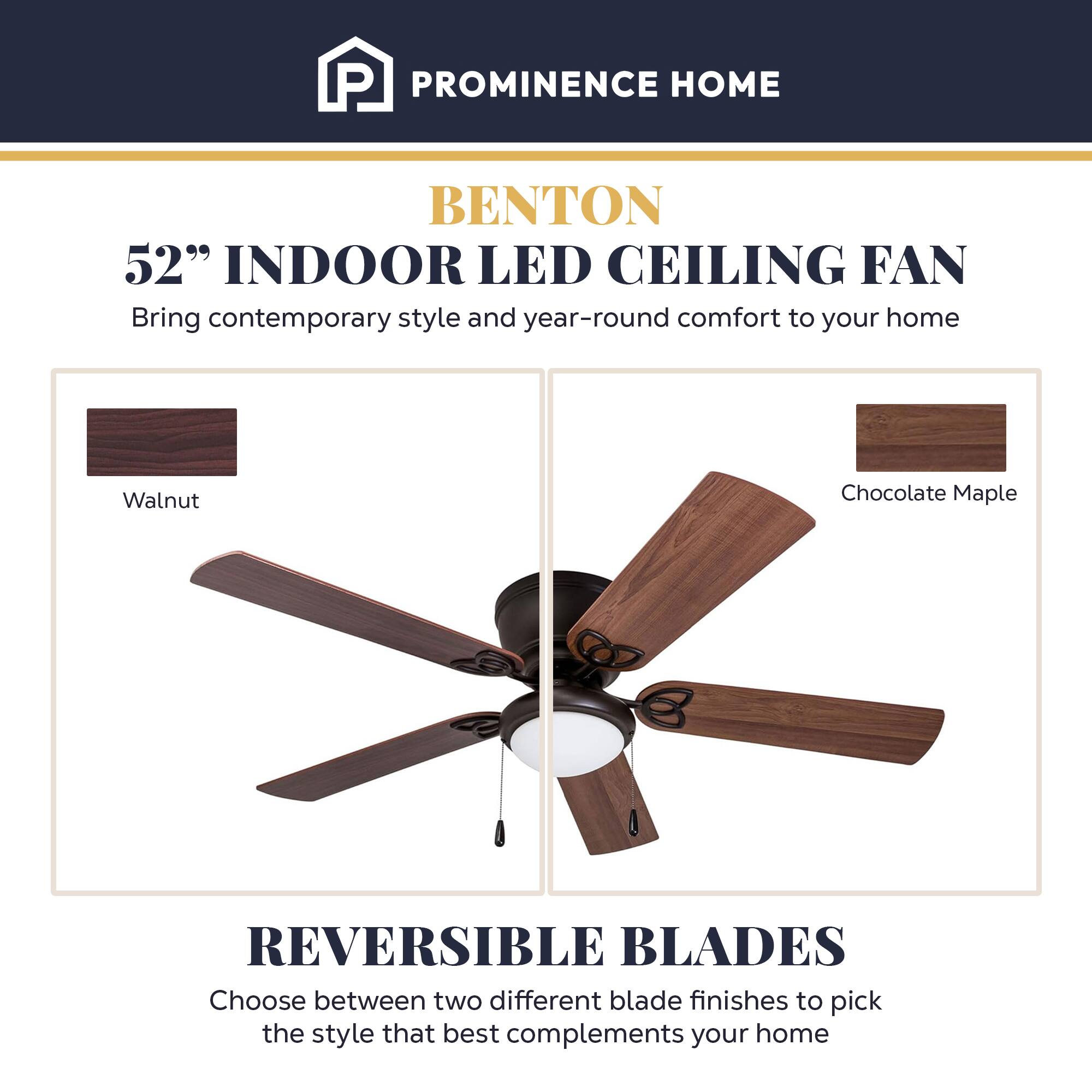 PROMINENCE HOME  
BENTON  
52" INDOOR LED CEILING FAN  
Bring contemporary style and year-round comfort to your home  

Walnut  
Chocolate Maple  

REVERSIBLE BLADES  
Choose between two different blade finishes to pick the style that best complements your home