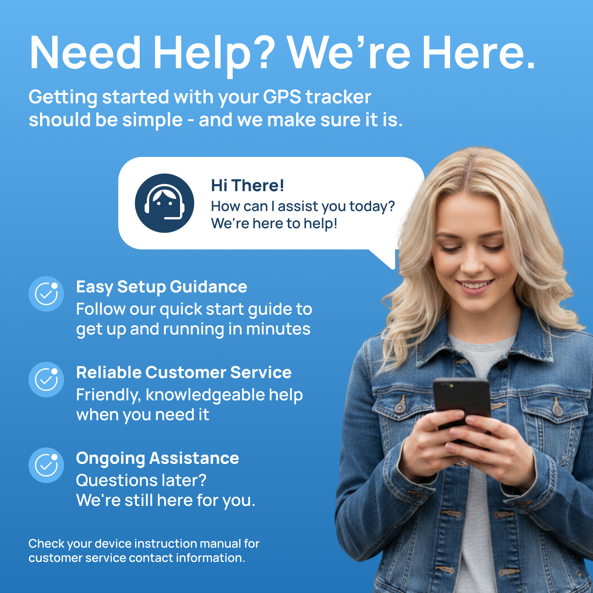 Need Help? We're Here.  
Getting started with your GPS tracker should be simple - and we make sure it is.  

Hi There! How can I assist you today? We're here to help!  

Easy Setup Guidance  
Follow our quick start guide to get up and running in minutes  

Reliable Customer Service  
Friendly, knowledgeable help when you need it  

Ongoing Assistance  
Questions later? We're still here for you.  

Check your device instruction manual for customer service contact information.