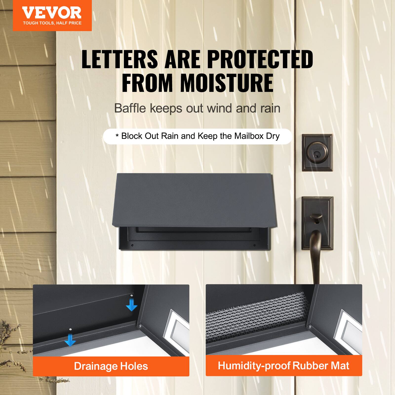 VEVOR  
TOUGH TOOLS, HALF PRICE  

LETTERS ARE PROTECTED FROM MOISTURE  
Baffle keeps out wind and rain  
* Block Out Rain and Keep the Mailbox Dry  

Drainage Holes  
Humidity-proof Rubber Mat