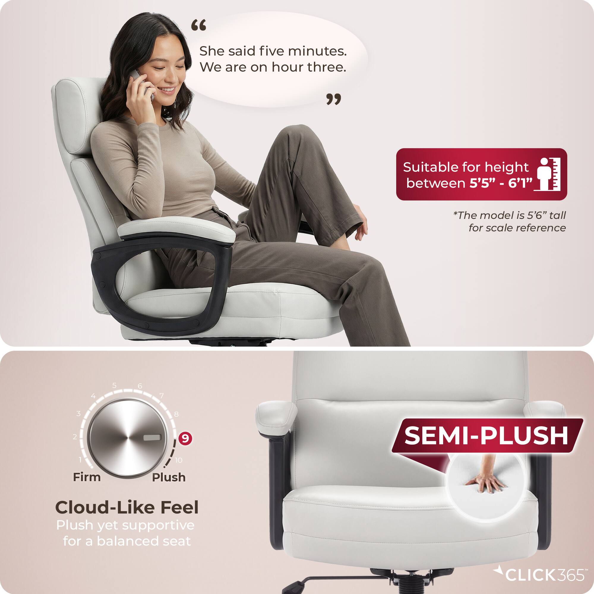 "She said five minutes. We are on hour three."

Suitable for height between 5'5" - 6'1"
*The model is 5'6" tall for scale reference

SEMI-PLUSH
Firm Plush Cloud-Like Feel
Plush yet supportive for a balanced seat

CLICK365