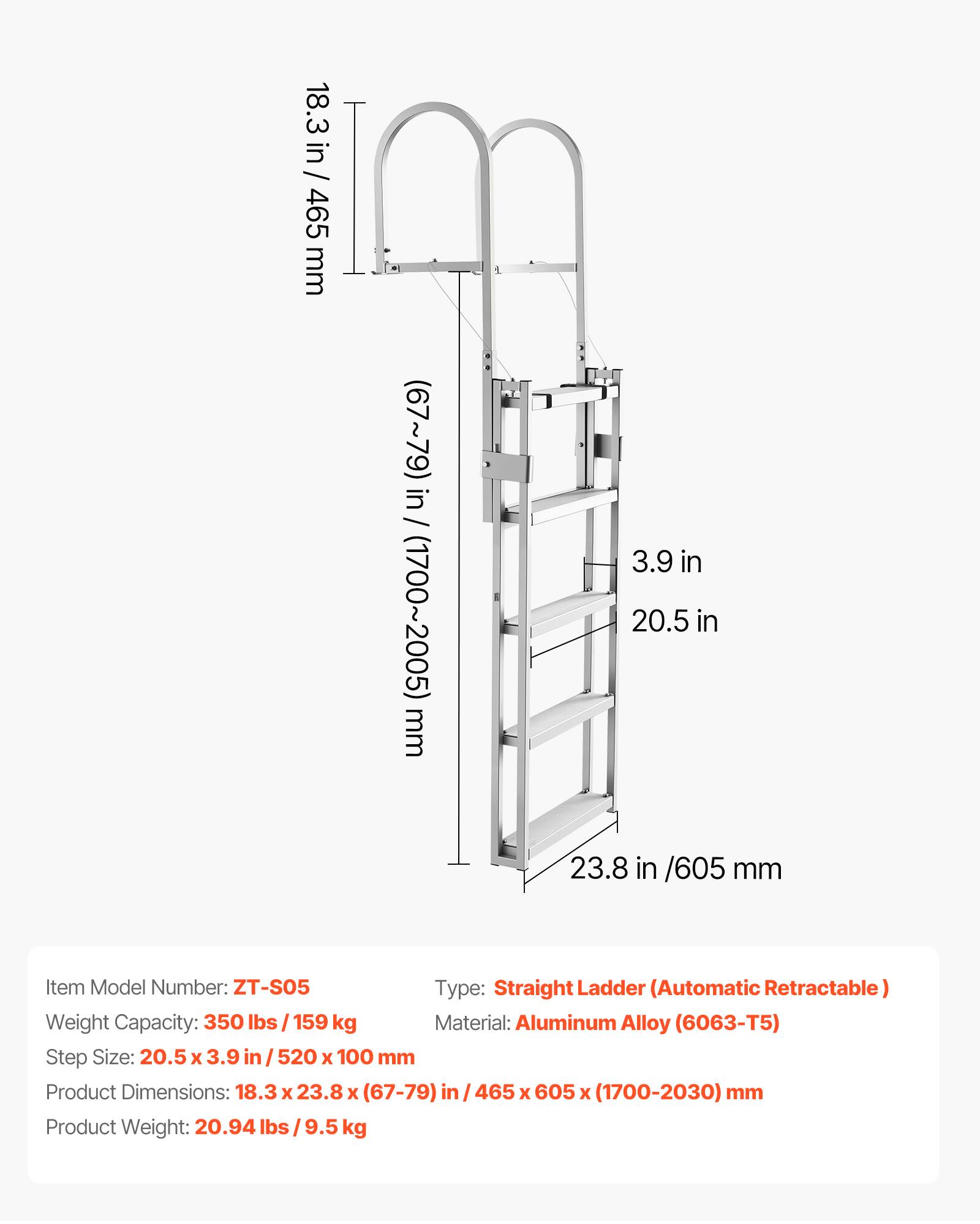 18.3 in / 465 mm  
(67~79) in / (1700~2005) mm  
3.9 in  
20.5 in  
23.8 in / 605 mm  

Item Model Number: ZT-S05  
Type: Straight Ladder (Automatic Retractable)  
Weight Capacity: 350 lbs / 159 kg  
Material: Aluminum Alloy (6063-T5)  
Step Size: 20.5 x 3.9 in / 520 x 100 mm  
Product Dimensions: 18.3 x 23.8 x (67-79) in / 465 x 605 x (1700-2030) mm  
Product Weight: 20.94 lbs / 9.5 kg