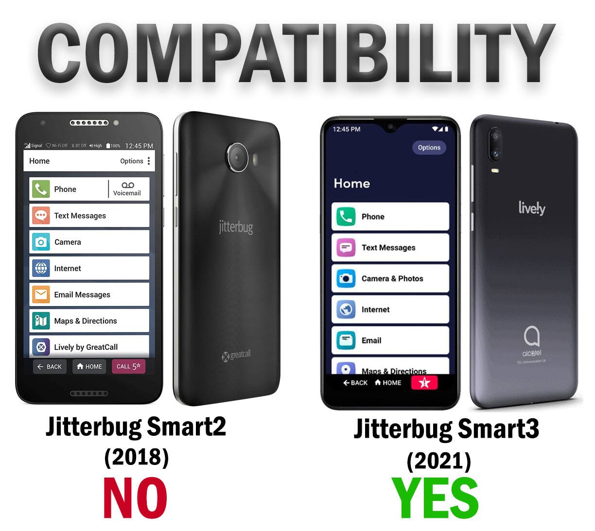COMPATIBILITY

12:45 PM Signal 100% 12:45 PM

Home

Options

Phone Voicemail Text Messages Camera Internet Email Messages Maps & Directions Internet Lively by GreatCall

BACK HOME CALL 5th

Jitterbug Smart2 (2018) NO

Jitterbug Smart3 (2021) YES