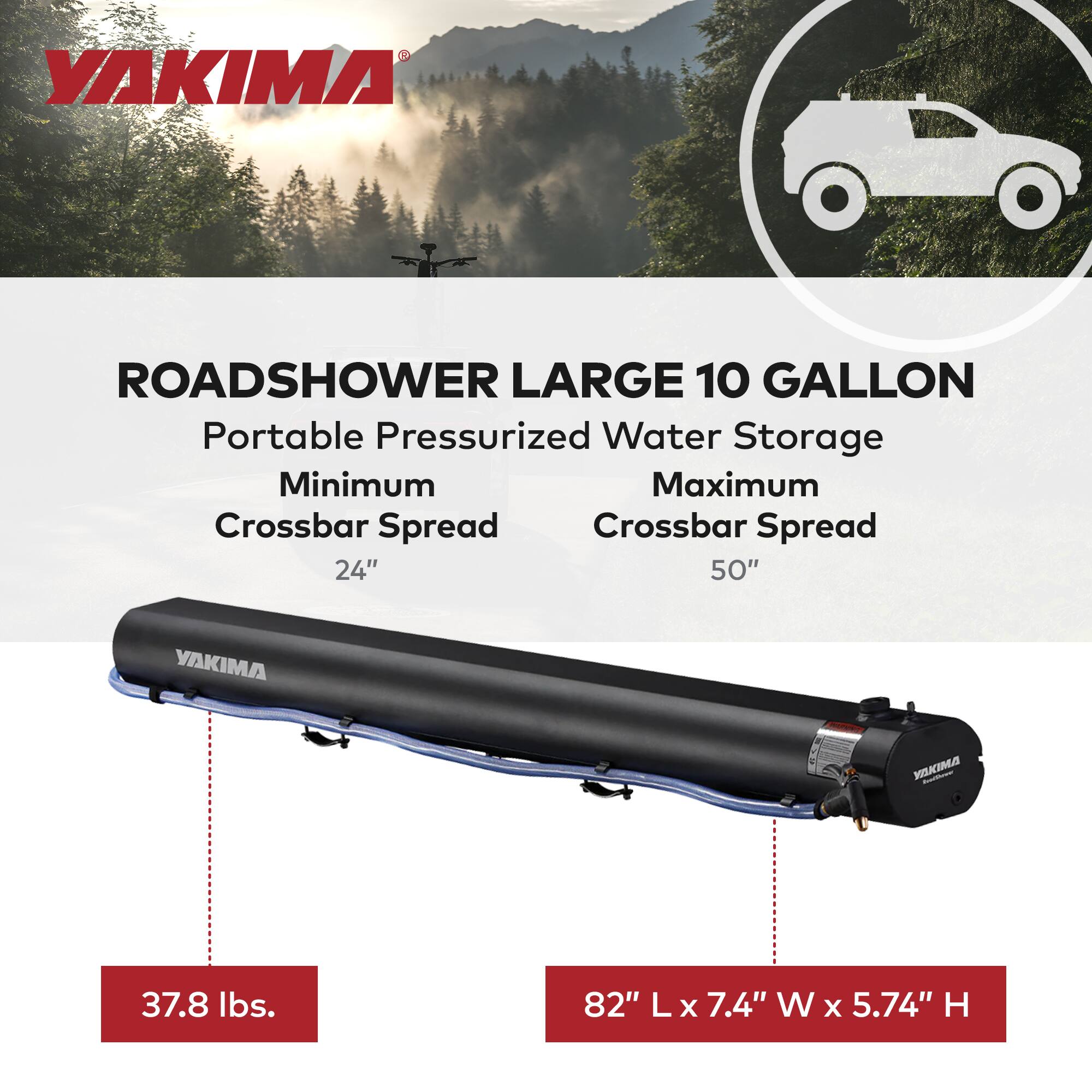YAKIMA ROADSHOWER LARGE 10 GALLON  
Portable Pressurized Water Storage  
Minimum Crossbar Spread: 24"  
Maximum Crossbar Spread: 50"  
Weight: 37.8 lbs.  
Dimensions: 82" L x 7.4" W x 5.74" H