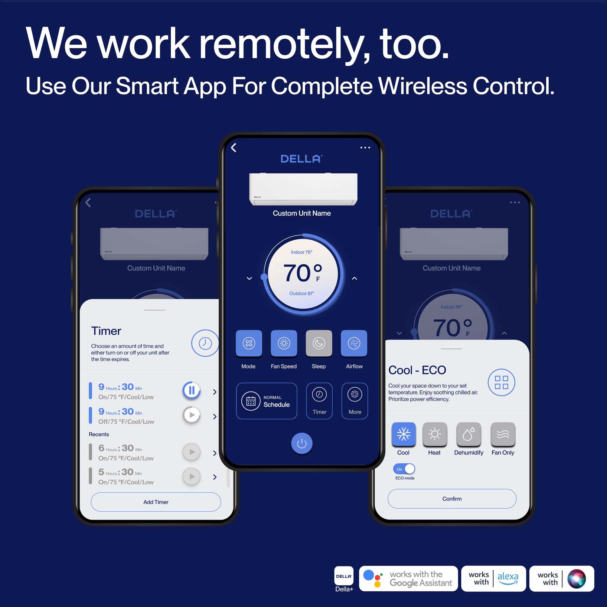 We work remotely, too. Use Our Smart App For Complete Wireless Control. DELLA Custom Unit Name DELLA Custom Unit Name intovor IN 70 O F DLASOO BT Custom Unit Name Timer Choose an amount of time and either turn on or off your unit after the time expires 13 Mode Fan Speed Sleep Airflow Cool - ECO 9 TNS : 30 MA On/75 F/Cool/Low 9 30 s OHf/75 /Cool/Low Il NORMAL 11 Schedule Timer More Cool your space down to your set temperature. Enjoy soothing chilled air. Prioritize power efficiency. Reconts 6 Hours: 30 F On/75 F/Cool/Low > Cool Heat Dehumidity Fan Only 5 1 30 F On/75 F/Cool/Low ECO-mode Add Timer Confirm BELLA Della+ works with the works alexa Google Assistant with works with