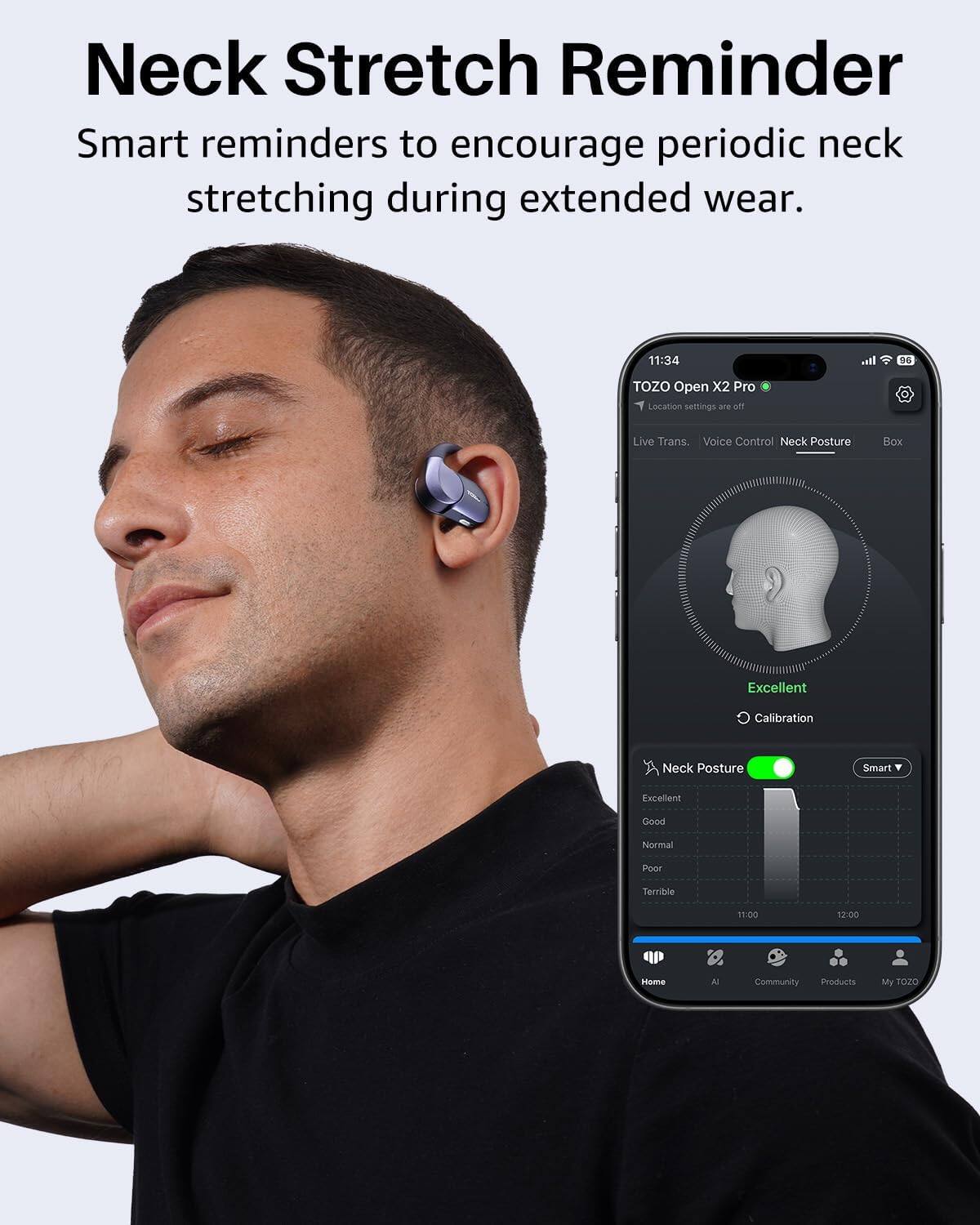 Neck Stretch Reminder

Smart reminders to encourage periodic neck stretching during extended wear.

11:34 TOZO Open X2 Pro

Local settings are off

Live Trans. Voice Control Neck Posture Box

Excellent Calibration

Neck Posture

Excellent Good Normal Poor Terrible

11:00 12:00

Home AI Community Products My TOZO