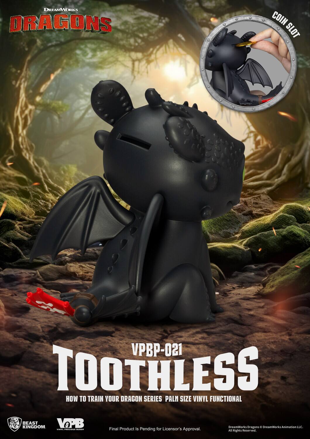 DREAMWORKS DRAGONS COIN SLOT VPBP-021 TOOTHLESS HOW TO TRAIN YOUR DRAGON SERIES PALM SIZE VINYL FUNCTIONAL KINGDOM BEAST VOPB S DreamWorks Oragons e DreamWorks Animation LLC. .. CORCOIS  Final Product is Pending for Licensor's Approval. All Rights Reserved.