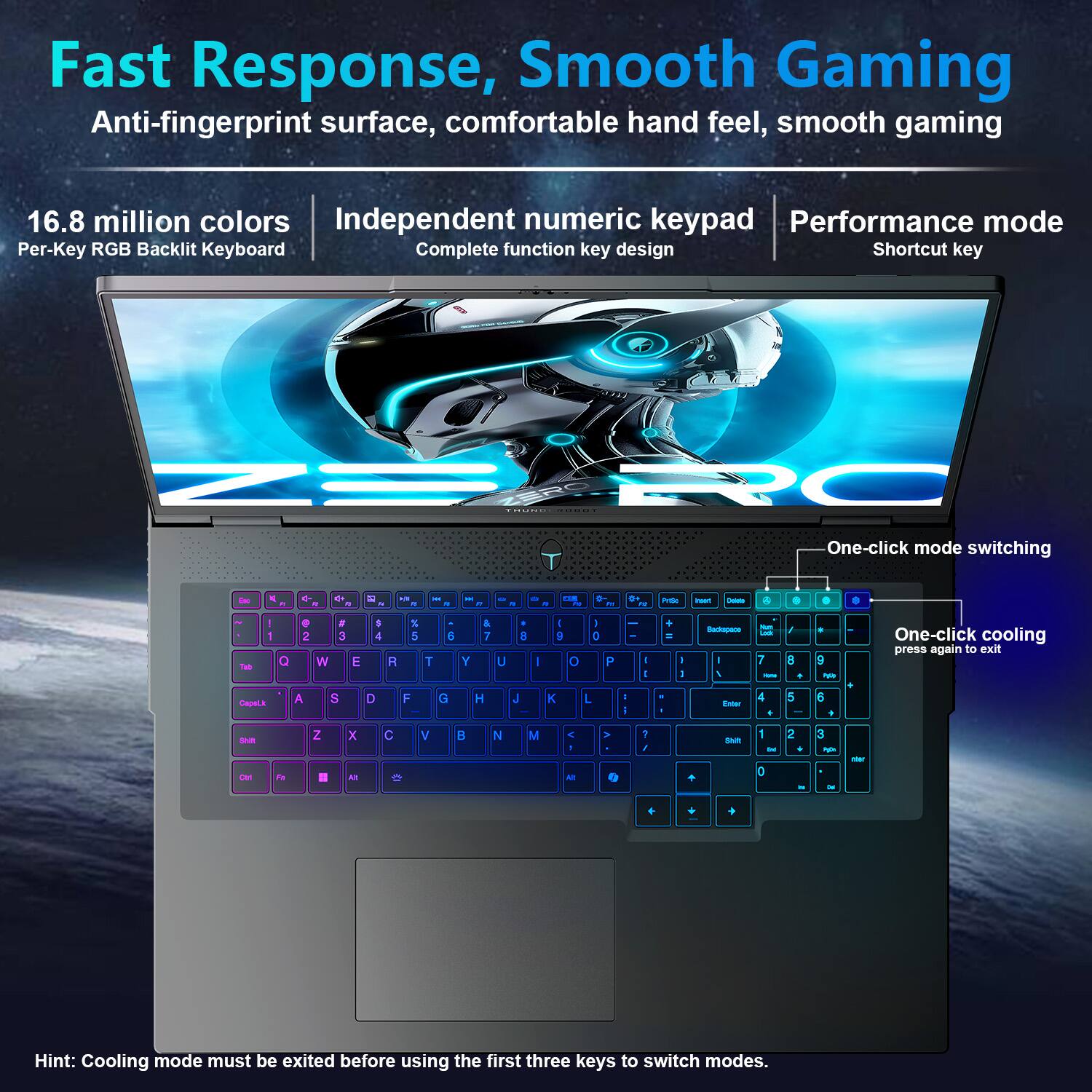 Fast Response, Smooth Gaming  
Anti-fingerprint surface, comfortable hand feel, smooth gaming  

16.8 million colors  
Per-Key RGB Backlit Keyboard  

Independent numeric keypad  
Complete function key design  

Performance mode  
Shortcut key  

One-click mode switching  

One-click cooling  
press again to exit  

Hint: Cooling mode must be exited before using the first three keys to switch modes.