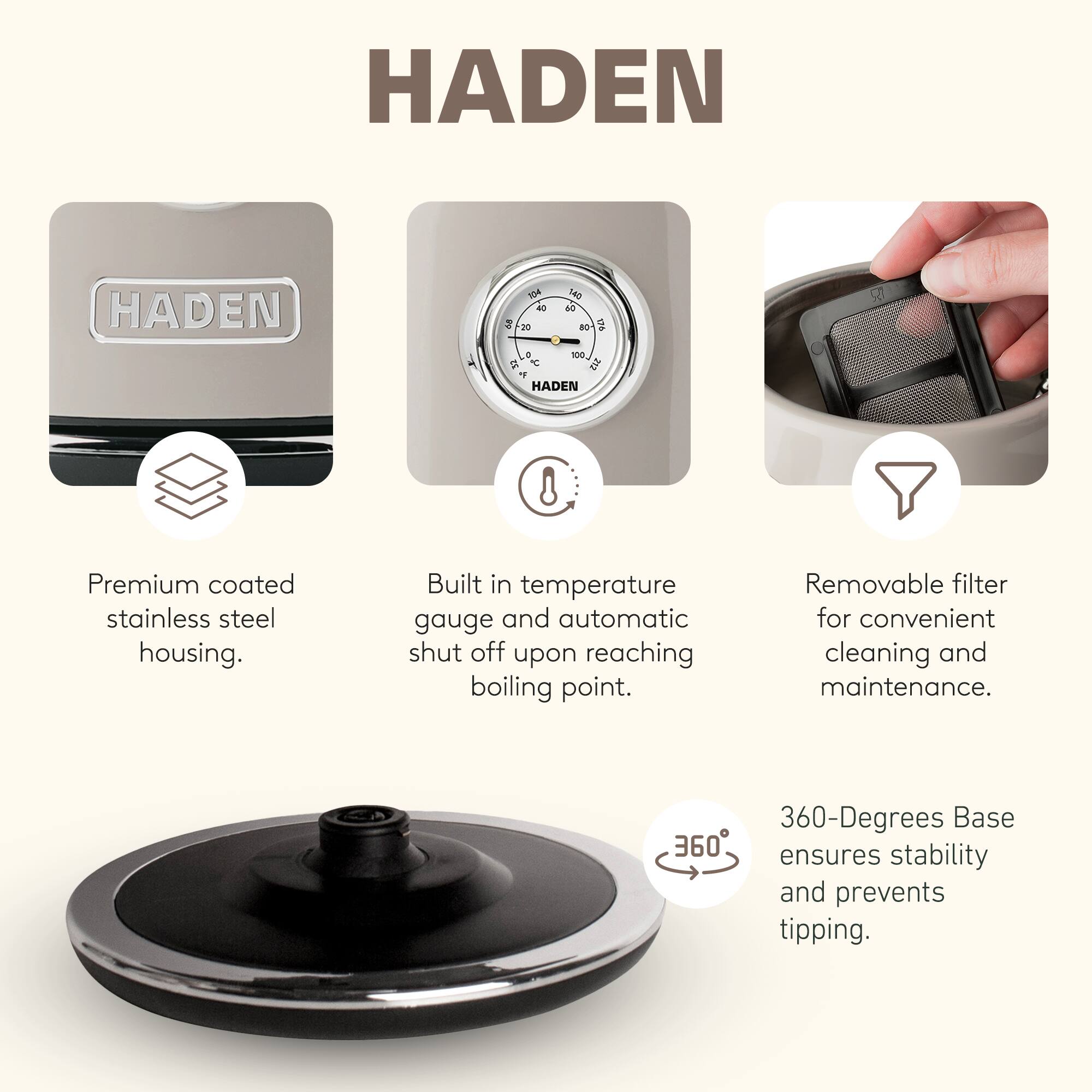 HADEN

- Premium coated stainless steel housing.
- Built in temperature gauge and automatic shut off upon reaching boiling point.
- Removable filter for convenient cleaning and maintenance.
- 360-Degrees Base ensures stability and prevents tipping.