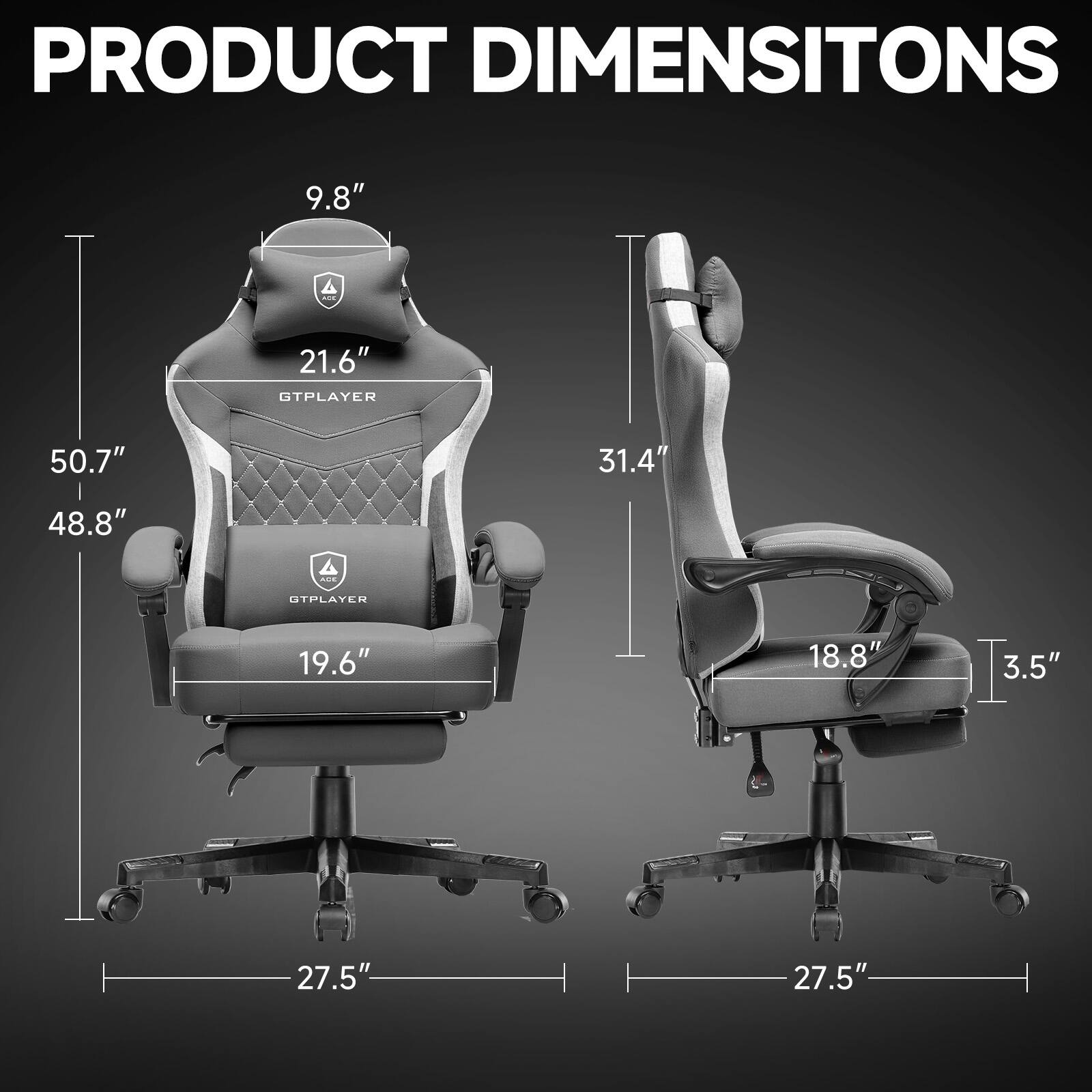 PRODUCT DIMENSIONS

GTPLAYER  
- Height: 50.7"  
- Width: 48.8"  
- Depth: 27.5"  
- Seat Height: 19.6"  
- Back Height: 21.6"  
- Headrest Height: 9.8"  

UTPLAYER  
- Height: 31.4"  
- Width: 18.8"  
- Depth: 27.5"  
- Seat Height: 3.5"