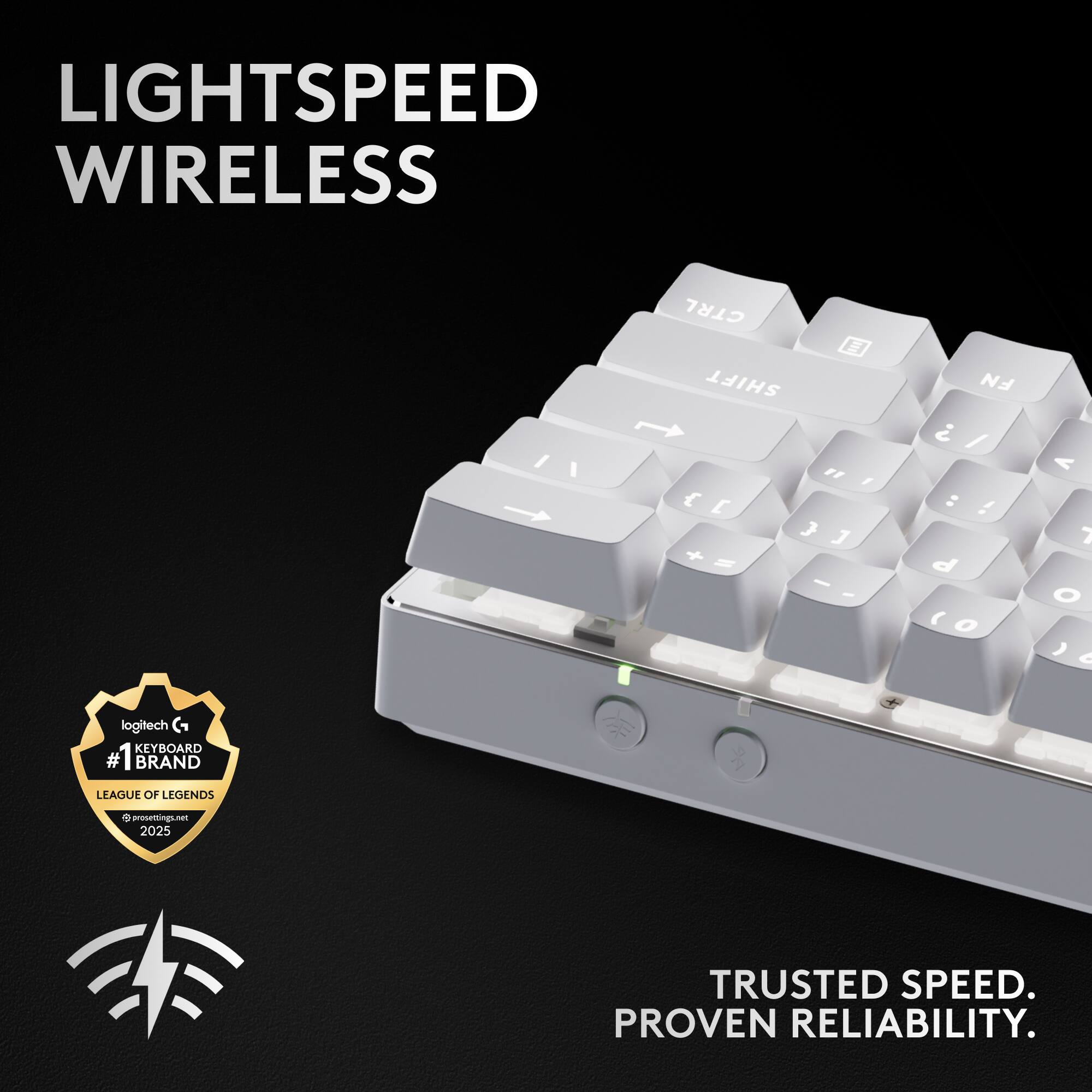 LIGHTSPEED WIRELESS

CTRL SHIFT " / { E J J + S - - FN  / : ! d  O < 7 O ) <

logitech KEYBOARD #1 BRAND LEAGUE OF LEGENDS 9 e prosertings - 2025

TRUSTED SPEED. PROVEN RELIABILITY.