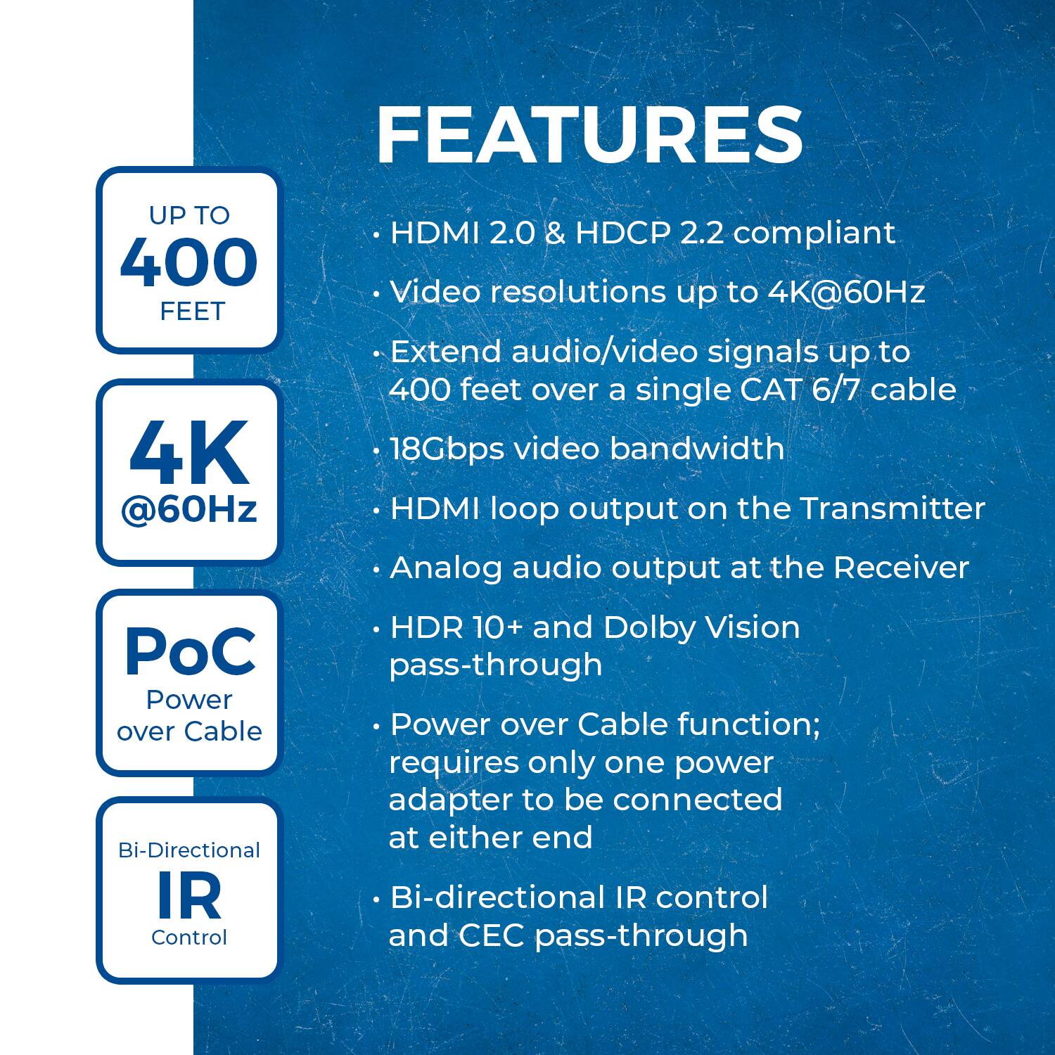 Here is the corrected and grouped text:

**Features:**

- **Up to 400 Feet**
- **4K @60Hz**
- **HDMI 2.0 & HDCP 2.2 compliant**
- **Video resolutions up to 4K@60Hz**
- **Extend audio/video signals up to 400 feet over a single CAT 6/7 cable**
- **18Gbps video bandwidth**
- **HDMI loop output on the Transmitter**
- **Analog audio output at the Receiver**
- **HDR 10+ and Dolby Vision pass-through**
- **Power over Cable function; requires only one power adapter to be connected at either end**
- **Bi-directional IR control and CEC pass-through**
