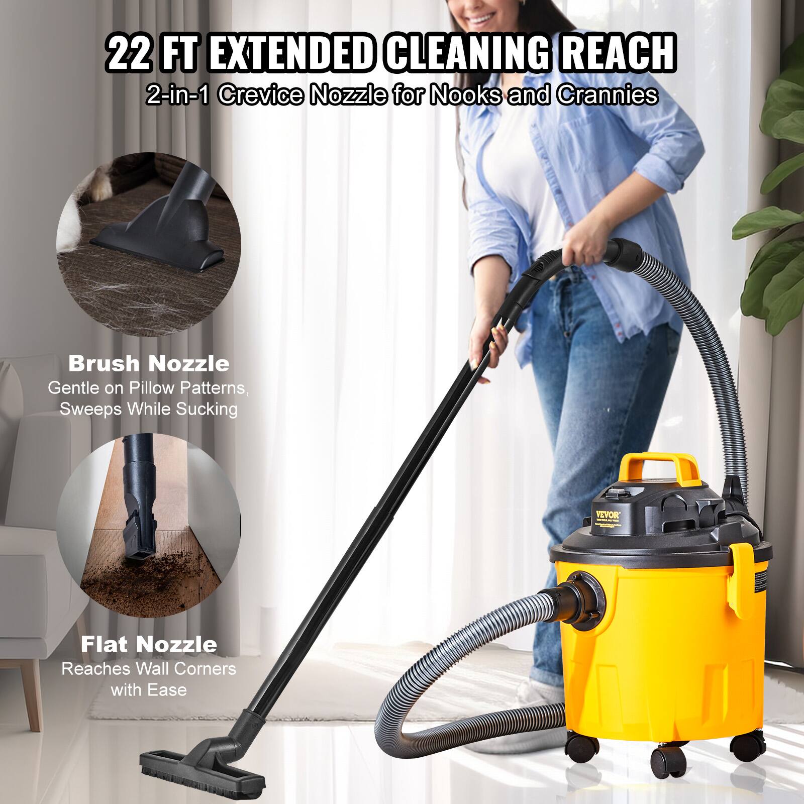22 FT EXTENDED CLEANING REACH  
2-in-1 Crevice Nozzle for Nooks and Crannies  
Brush Nozzle Gentle on Pillow Patterns, Sweeps While Sucking  
Flat Nozzle Reaches Wall Corners with Ease