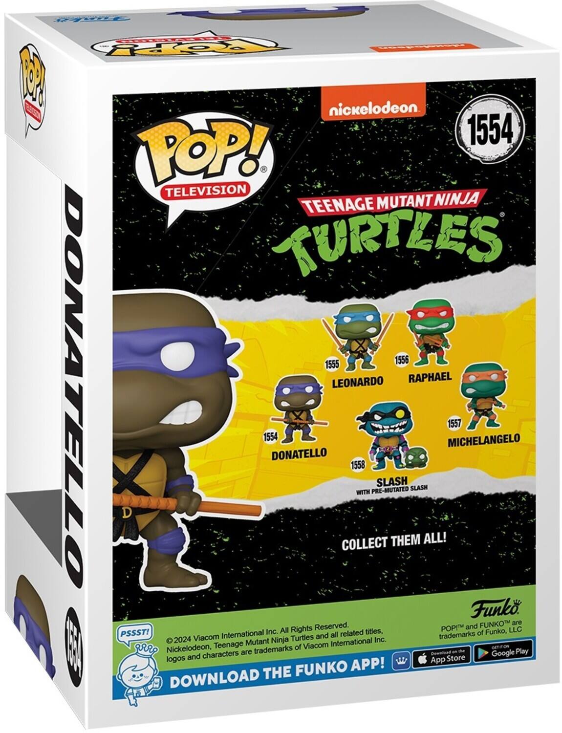 F TOpY P nickelodeon Eca 1554 POP! TELEVISION TEENAGE MUTANT NINJA TURTLES 1555 1556 LEONARDO RAPHAEL DONATELLO 1554 DONATELLO COLLECT 1558 WITH PRE-MUTATED SLASH THEM SLASH ALL! MICHELANGELO 1557 Funk FUNKO are All Rights Reserved. POPIM and LLC PSSST! International Inc. all related tities, trademarks of Funko, 2024 Viacom Turtles and Mutant Ninja International Inc.  gr Nickelodeon, Teenage trademarks of Viacom GETITON the Play characters Download Google App Store FUNKO APP! DOWNLOAD THE