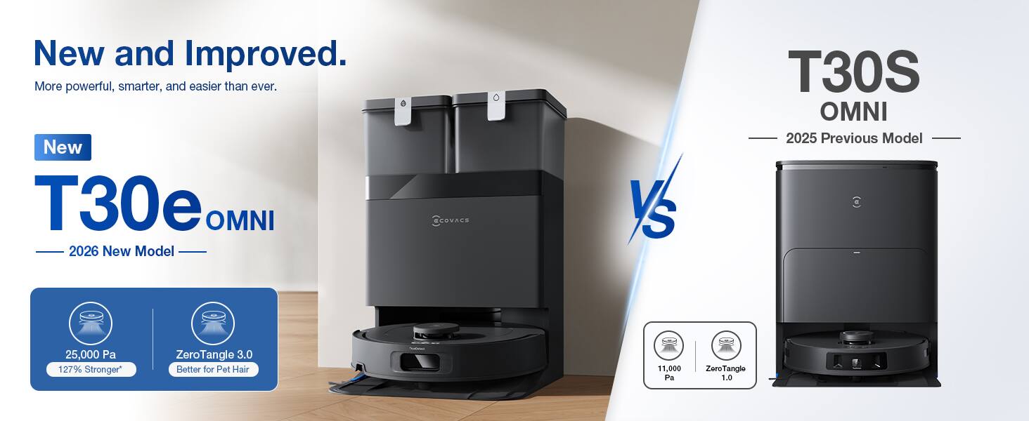 New and Improved.  
More powerful, smarter, and easier than ever.  

New T30e OMNI 2026 New Model  
ECOVACS  

Vs  

T30S OMNI 2025 Previous Model (a)  
25,000 Pa 127% Stronger*  
ZeroTangle 3.0 Better for Pet Hair  

11,000 Pa  
ZeroTangle 1.0