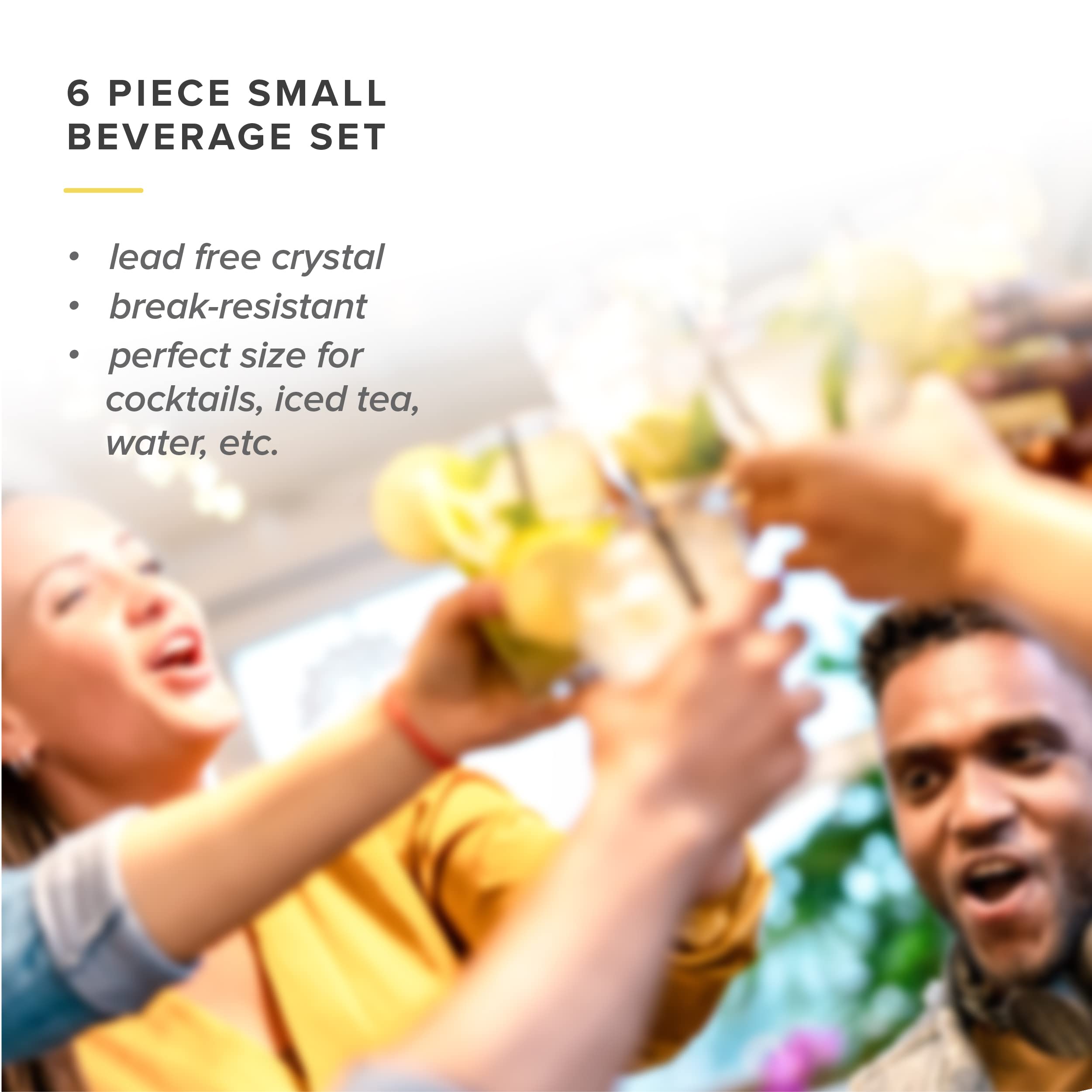 6 PIECE SMALL BEVERAGE SET

- lead free crystal
- break-resistant
- perfect size for cocktails, iced tea, water, etc.