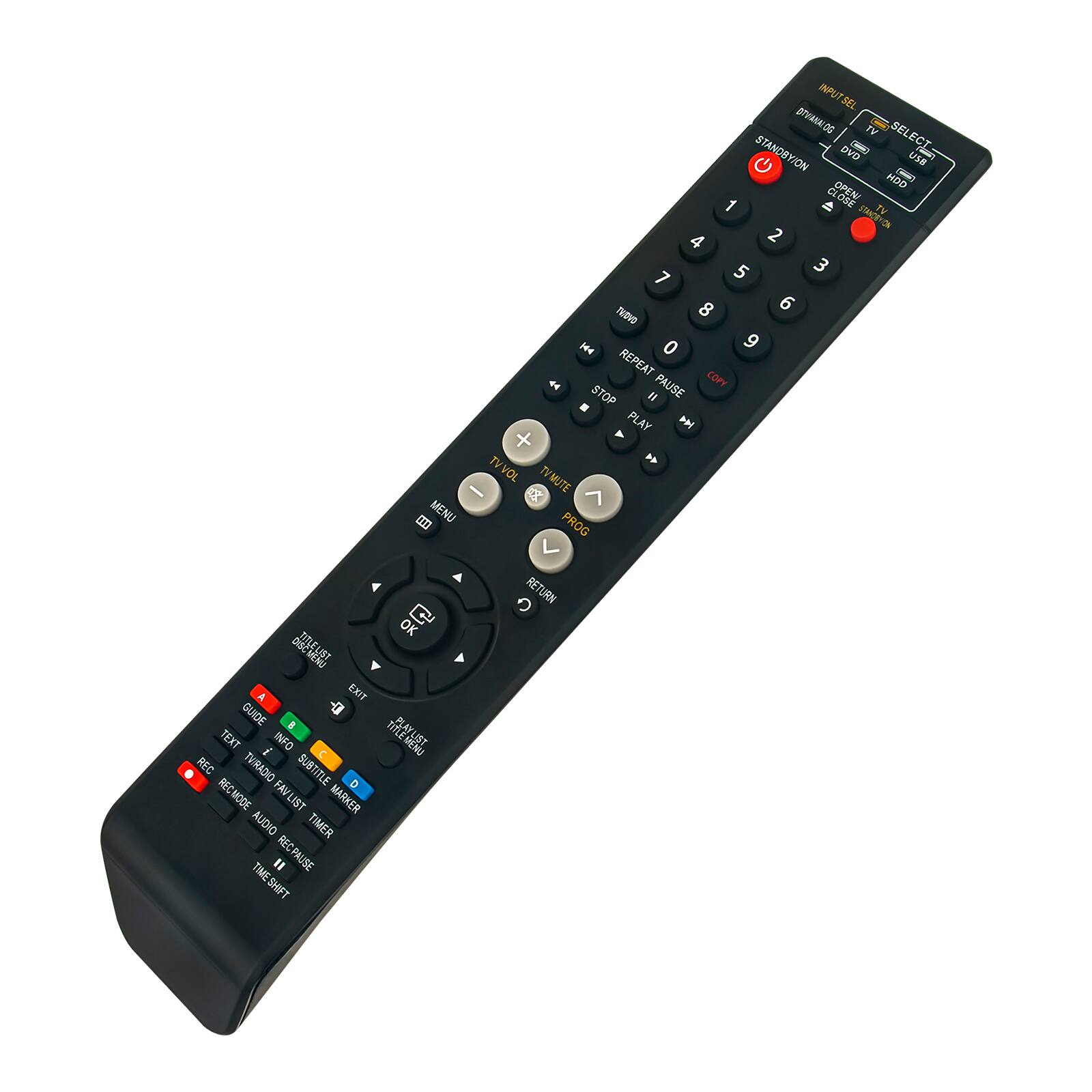 MENU INPUT SEL  
DEARVTO TV SEL STANDYION DVO DO SELECT- USE a C - OPEN!  
HDO 1  LOEF TV STAACEYON 4 2 5 3 7 8 6  
TeDVO He 0 9 REPEAT a FAUSE COPY .  
STOP  PLAY P + TVVOL TYMUTE C PROG OK C  EXIT GUIDE I TEXT il INFO  
REC TVIRADIO SUBTITLE RECMODE FAVLIST MARKER AUDIO TIMER " RECPAUSE TIMESHIFT RETURN