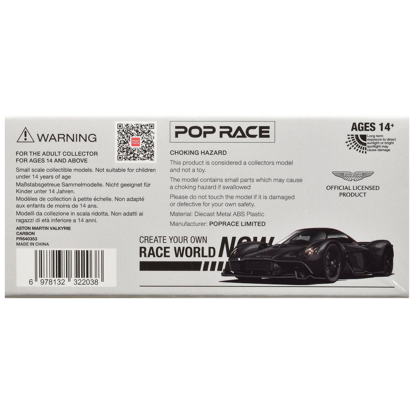 ! POP RACE WARNING FOR THE ADULT COLLECTOR CHOKING HAZARD FOR AGES 14 AND ABOVE  
This product is considered a collectors model Small scale collectible models. Not suitable for children and not a toy. under 14 years of age  
The model contains small parts which may cause Mastabsgetreue Sammelmodelle. Nicht geeignet fr a choking hazard if swallowed Kinder unter 14 Jahren. Modles de collection  chelle. Please do not touch the model 1 it s damaged petite Non adapt aux enfants de moins de 14 ans. or defective for your own safety. Modelli da collezione in scala ridotta. Non adatti ai Material: Diecast Metal ABS Plastic ragazzi di et inferiore a 14 anni.  
Manufacturer: POPRACE LIMITED ASTON MARTIN VALKYRIE CARBON PR640353 CREATE YOUR OWN MADE IN CHINA RACE WORLD  
AGES 14+ Long form exposure to direct sunlight or bright spotlight may cause damage OFFICIAL LICENSED PRODUCT  
6 978132 322038