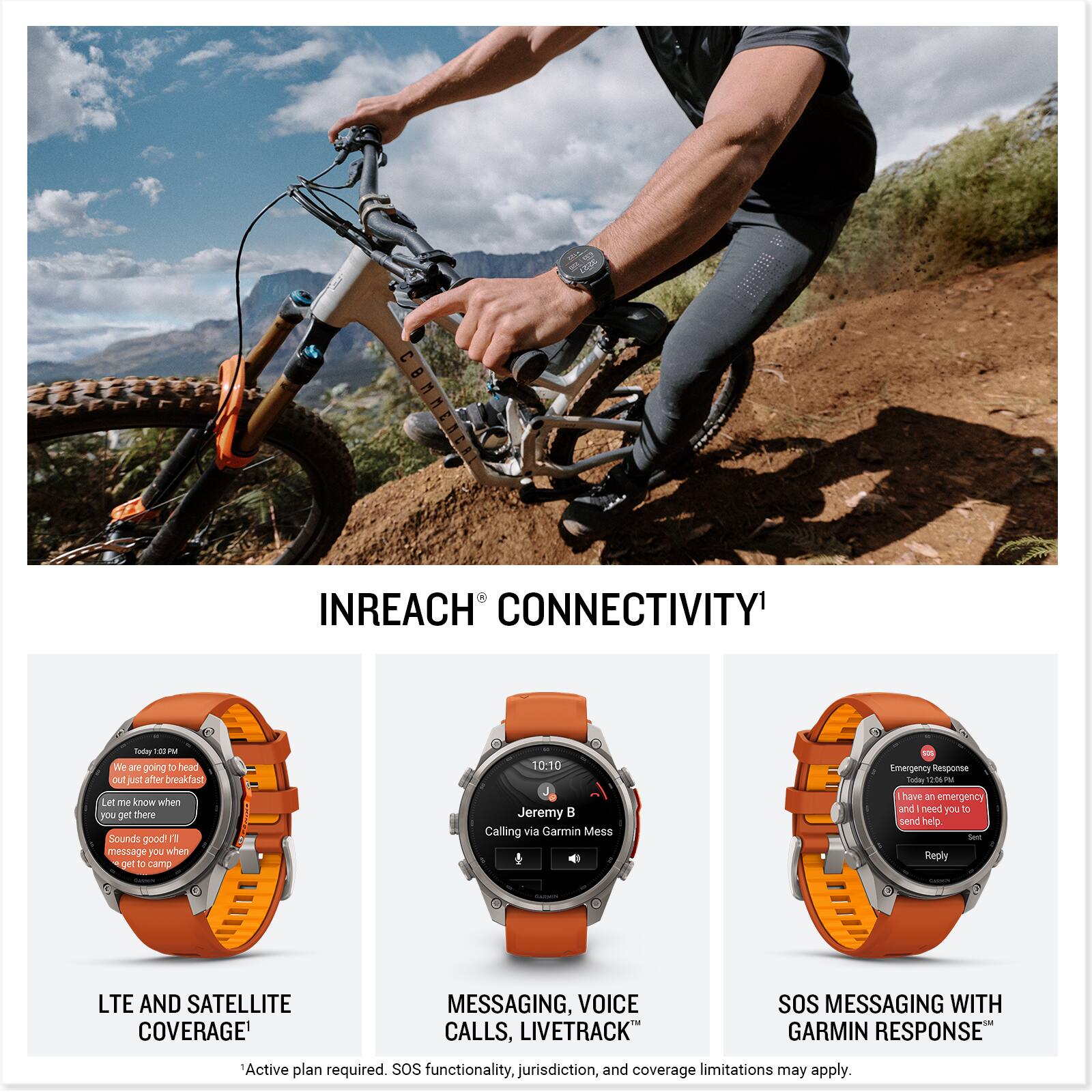 INREACH CONNECTIVITY

Today 1:13 PM
We are going to head out just after breakfast. Let me know when you get there. Sounds good! I'll message you when I get to camp.

10:10
Jeremy
Calling via Garmin Mess

Emergency Response
Today 12:06 PM
Have an emergency and need you to send help. Reply

LTE AND SATELLITE COVERAGE
MESSAGING, VOICE CALLS, LIVETRACK
SOS MESSAGING WITH GARMIN RESPONSE

Active plan required. SOS functionality, jurisdiction, and coverage limitations may apply.