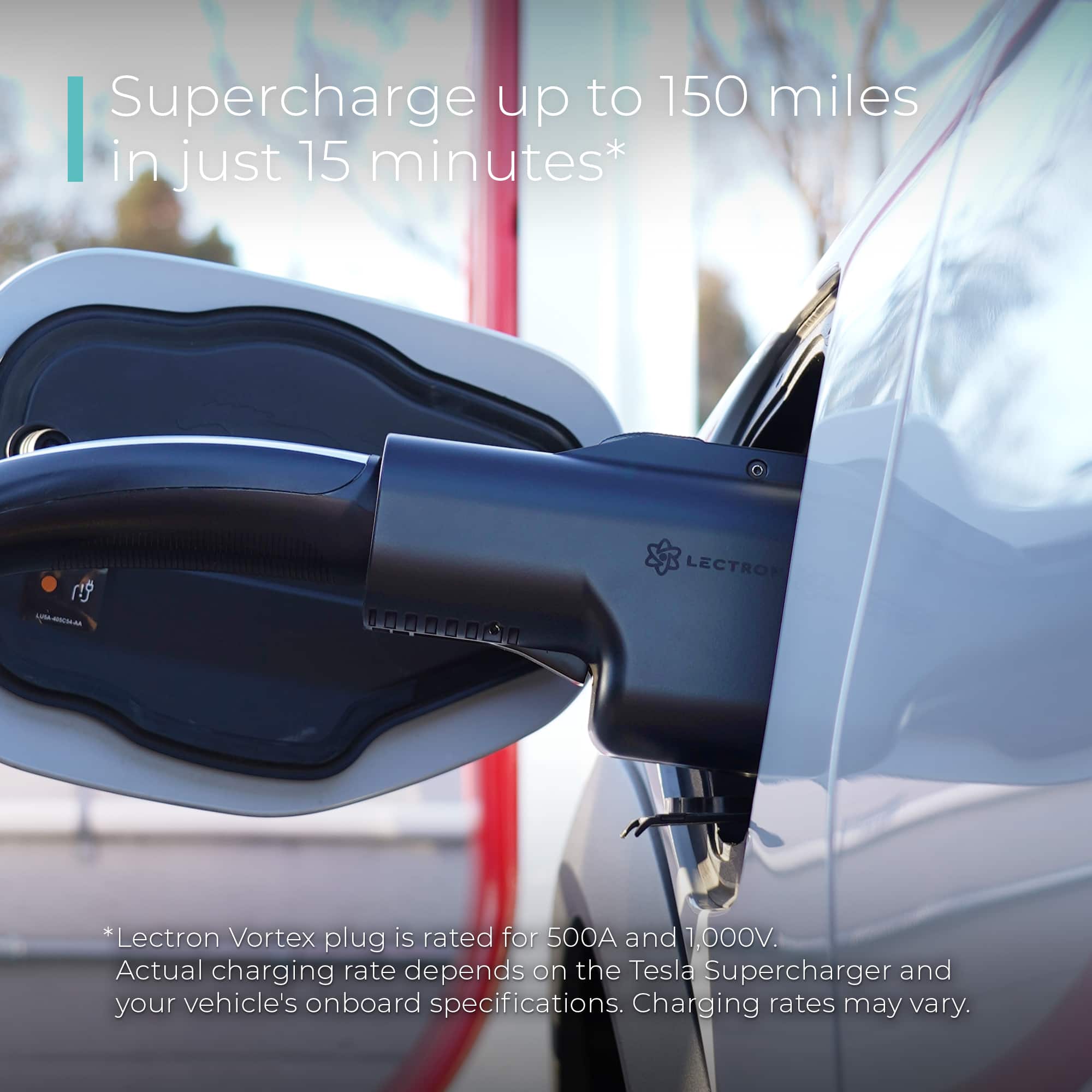 Supercharge up to 150 miles in just 15 minutes* Lectron Vortex plug is rated for 500A and 1,000V. Actual charging rate depends on the Tesla Supercharger and your vehicle's onboard specifications. Charging rates may vary.
