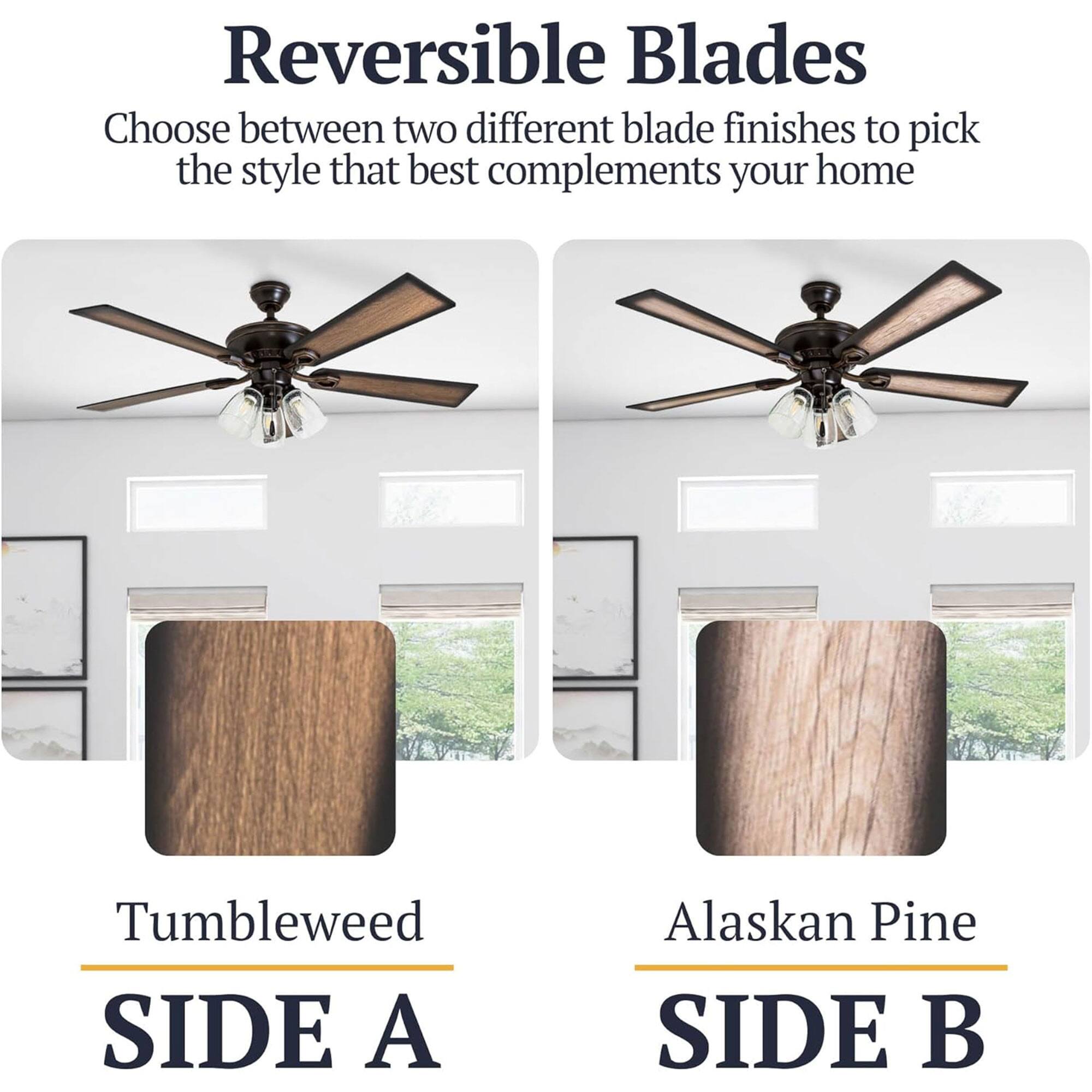 Reversible Blades  
Choose between two different blade finishes to pick the style that best complements your home  

Tumbleweed  
SIDE A  

Alaskan Pine  
SIDE B
