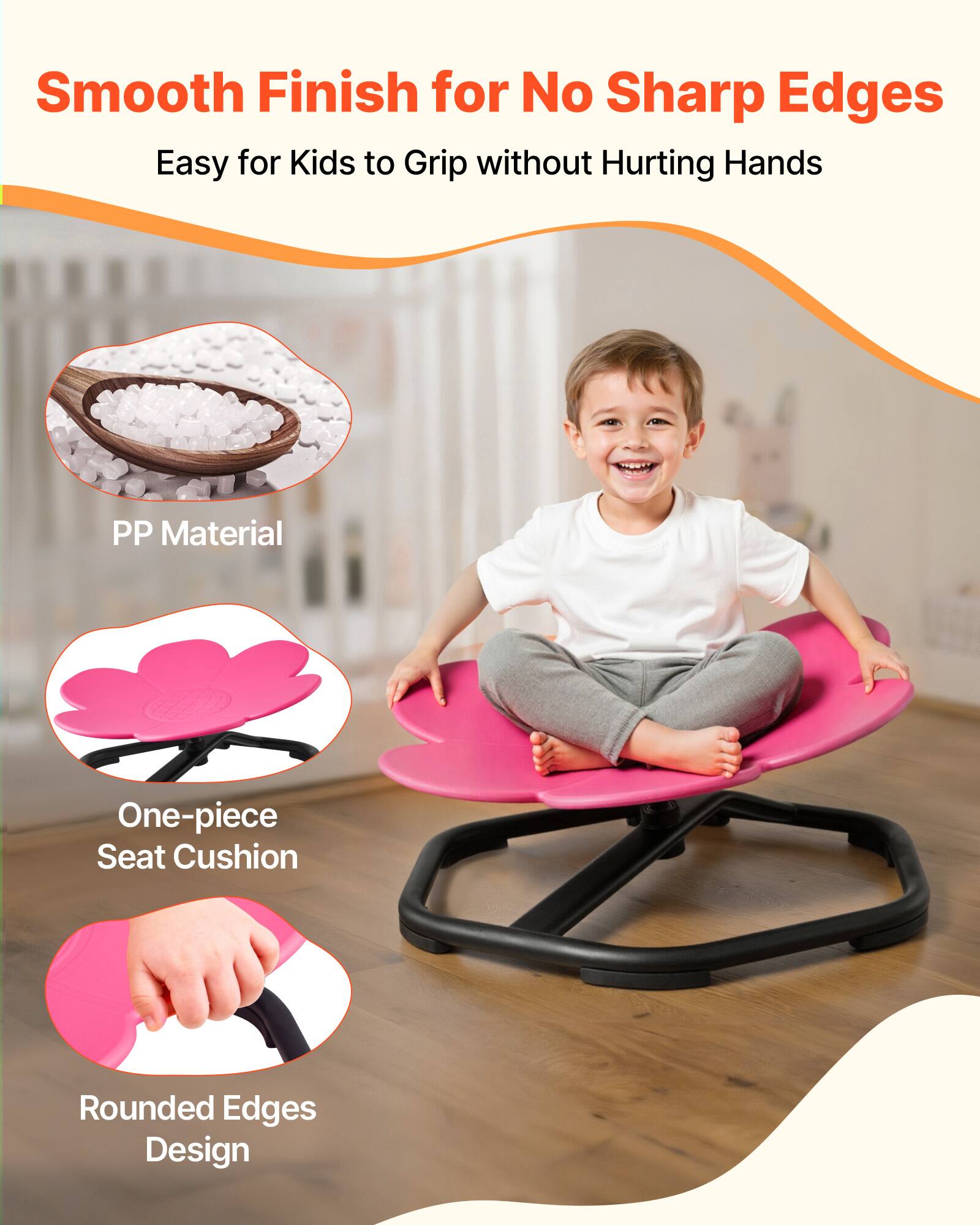 Smooth Finish for No Sharp Edges  
Easy for Kids to Grip without Hurting Hands  

PP Material  
One-piece Seat Cushion  
Rounded Edges Design