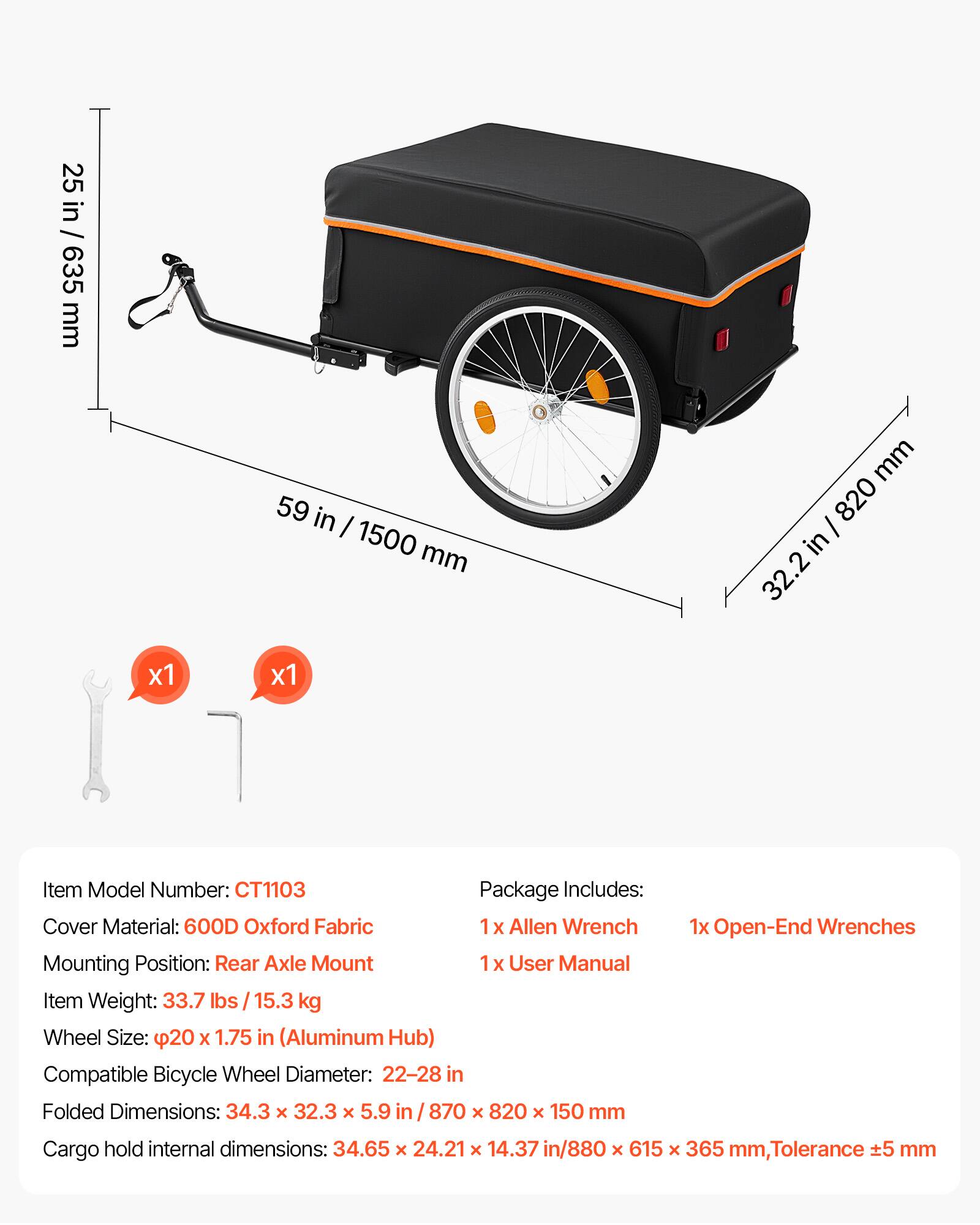 25 in / 635 mm  
59 in / 1500 mm  
32.2 in / 820 mm  

Item Model Number: CT1103  

Package Includes:  
1x Allen Wrench  
1x User Manual  
1x Open-End Wrenches  

Cover Material: 600D Oxford Fabric  

Mounting Position: Rear Axle Mount  

Item Weight: 33.7 lbs / 15.3 kg  

Wheel Size: 20 x 1.75 in (Aluminum Hub)  

Compatible Bicycle Wheel Diameter: 22-28 in  

Folded Dimensions: 34.3 x 32.3 x 5.9 in / 870 x 820 x 150 mm  

Cargo hold internal dimensions: 34.65 x 24.21 x 14.37 in / 880 x 615 x 365 mm, Tolerance ±5 mm