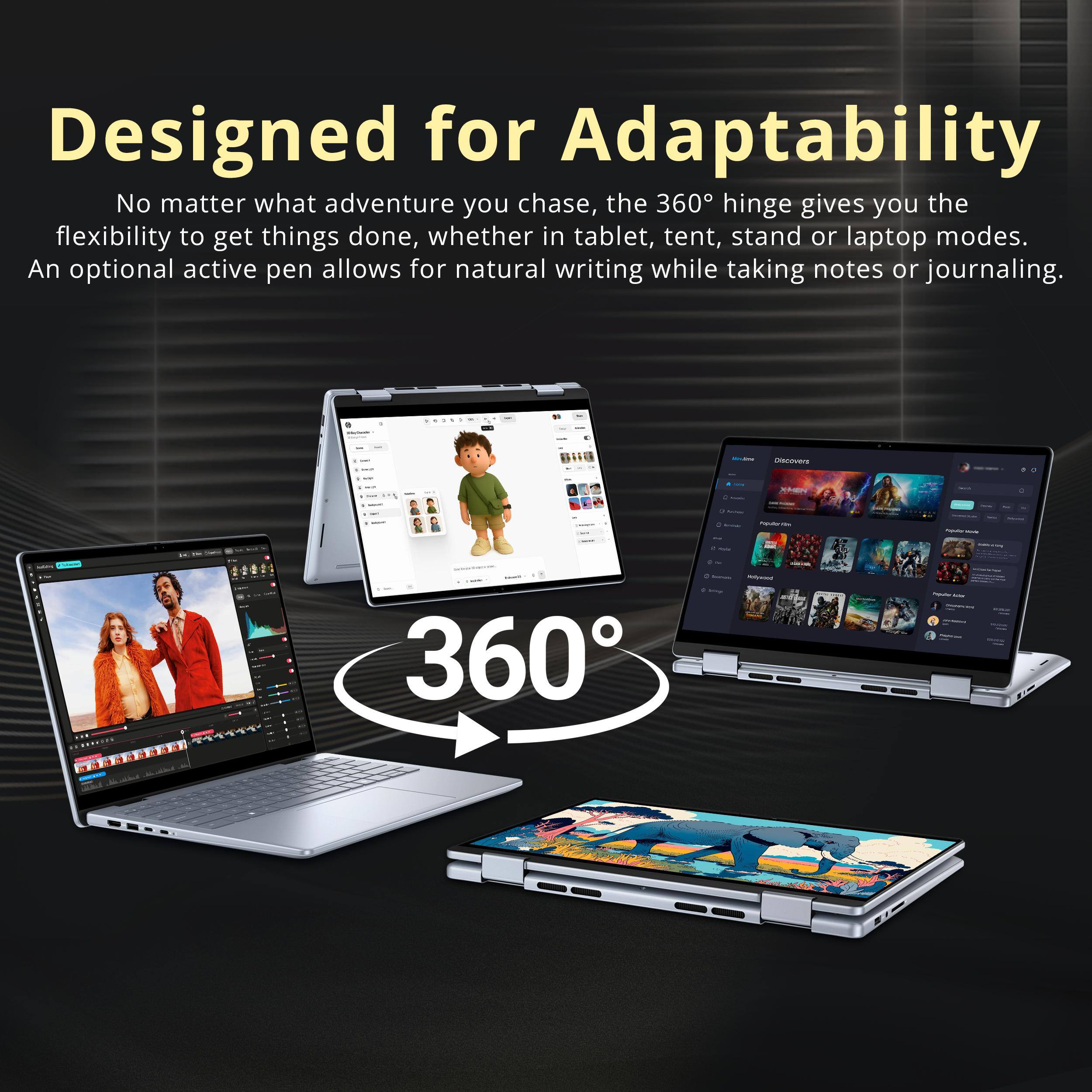 Designed for Adaptability  
No matter what adventure you chase, the 360° hinge gives you the flexibility to get things done, whether in tablet, tent, stand or laptop modes. An optional active pen allows for natural writing while taking notes or journaling.  

360°