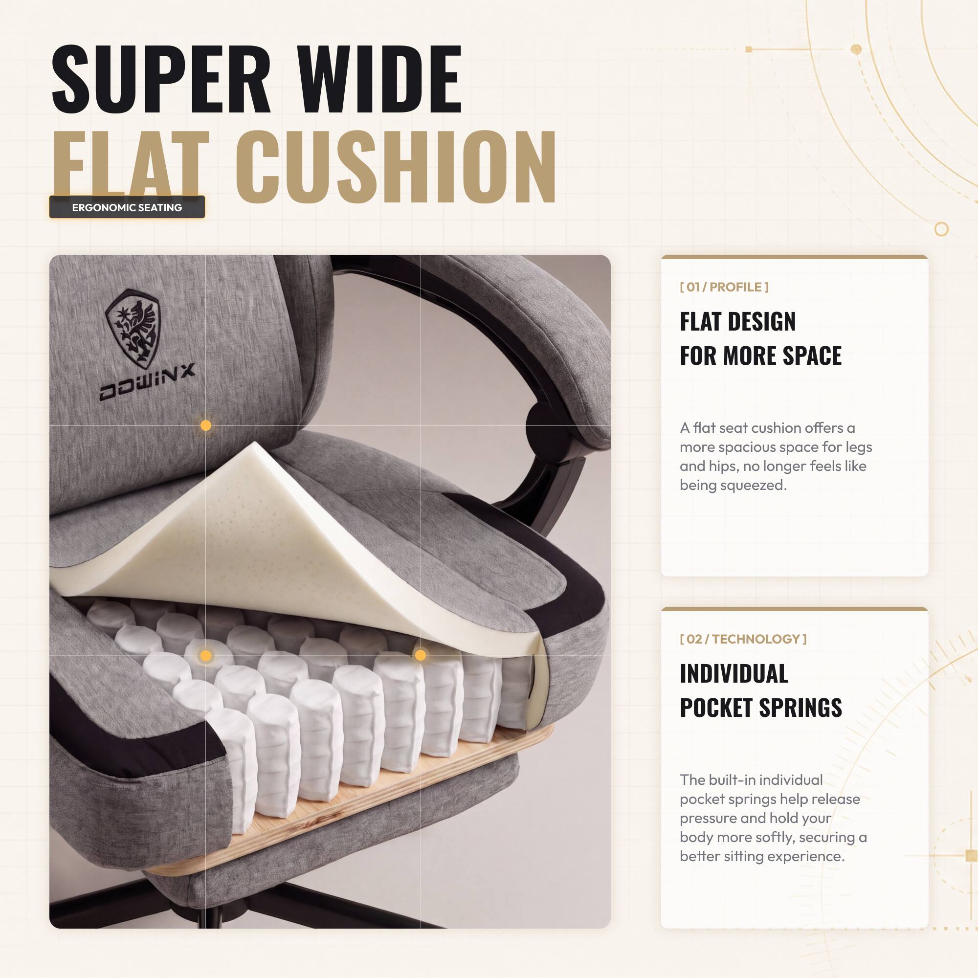 SUPER WIDE FLAT CUSHION  
ERGONOMIC SEATING

[01/PROFILE]  
FLAT DESIGN FOR MORE SPACE  
A flat seat cushion offers a more spacious space for legs and hips, no longer feels like being squeezed.

[02/TECHNOLOGY]  
INDIVIDUAL POCKET SPRINGS  
The built-in individual pocket springs help release pressure and hold your body more softly, securing a better sitting experience.