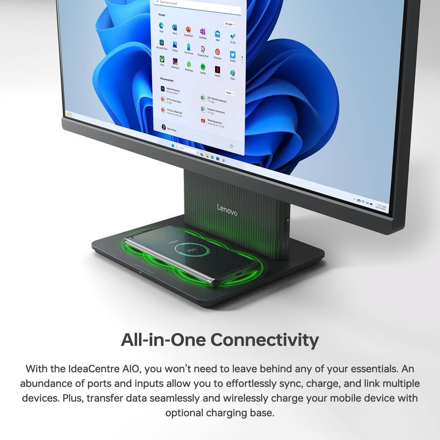 - Ca -  ~ 0 Lenovo All-in-One Connectivity With the IdeaCentre AIO, you won't need to leave behind any of your essentials. An abundance of ports and inputs allow you to effortlessly sync, charge, and link multiple devices. Plus, transfer data seamlessly and wirelessly charge your mobile device with optional charging base.

All-in-One Connectivity

With the IdeaCentre AIO, you won't need to leave behind any of your essentials. An abundance of ports and inputs allow you to effortlessly sync, charge, and link multiple devices. Plus, transfer data seamlessly and wirelessly charge your mobile device with optional charging base.
