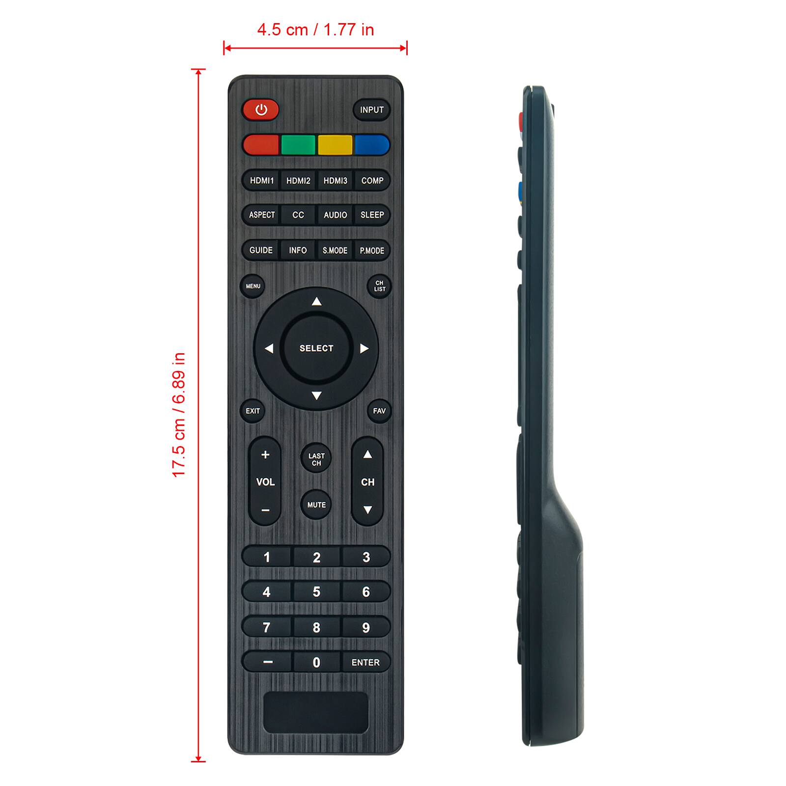4.5 cm / 1.77 in

INPUT HDMI1 HDMI2 HDMIS COMP ASPECT CC AUDIO SLEEP GUIDE INFO S.MODE P.MODE MM EM

17.5 cm / 6.89 in

EXIT + VOL SELECT LAST CH FAV CH MUTE 1 2 3 4 5 6 7 8 9 - 0 ENTER