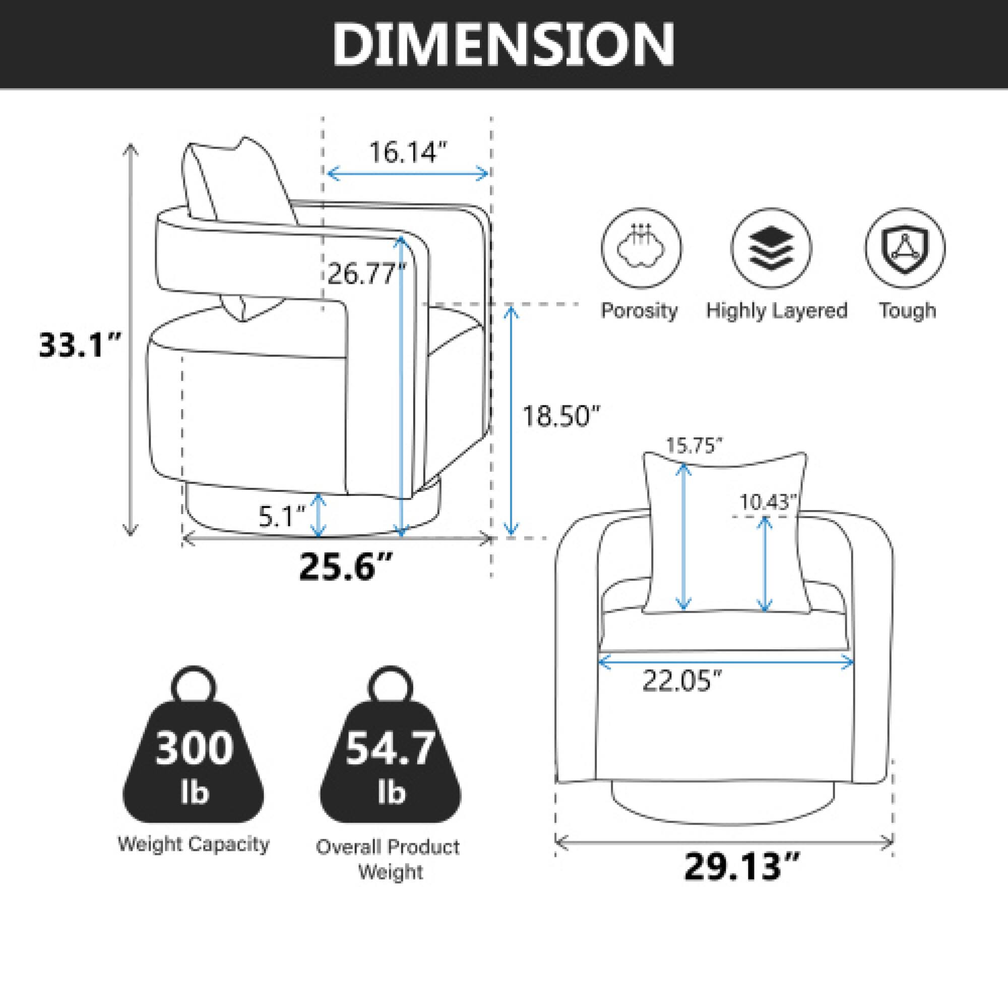 DIMENSION  
16.14" 33.1" 26.77"  
18.50" 15.75" 5.1" 25.6" 10.43" 22.05" 29.13"  

Porosity  
Highly Layered  
Tough  

300 lb  
54.7 lb  

Weight Capacity  
Overall Product Weight
