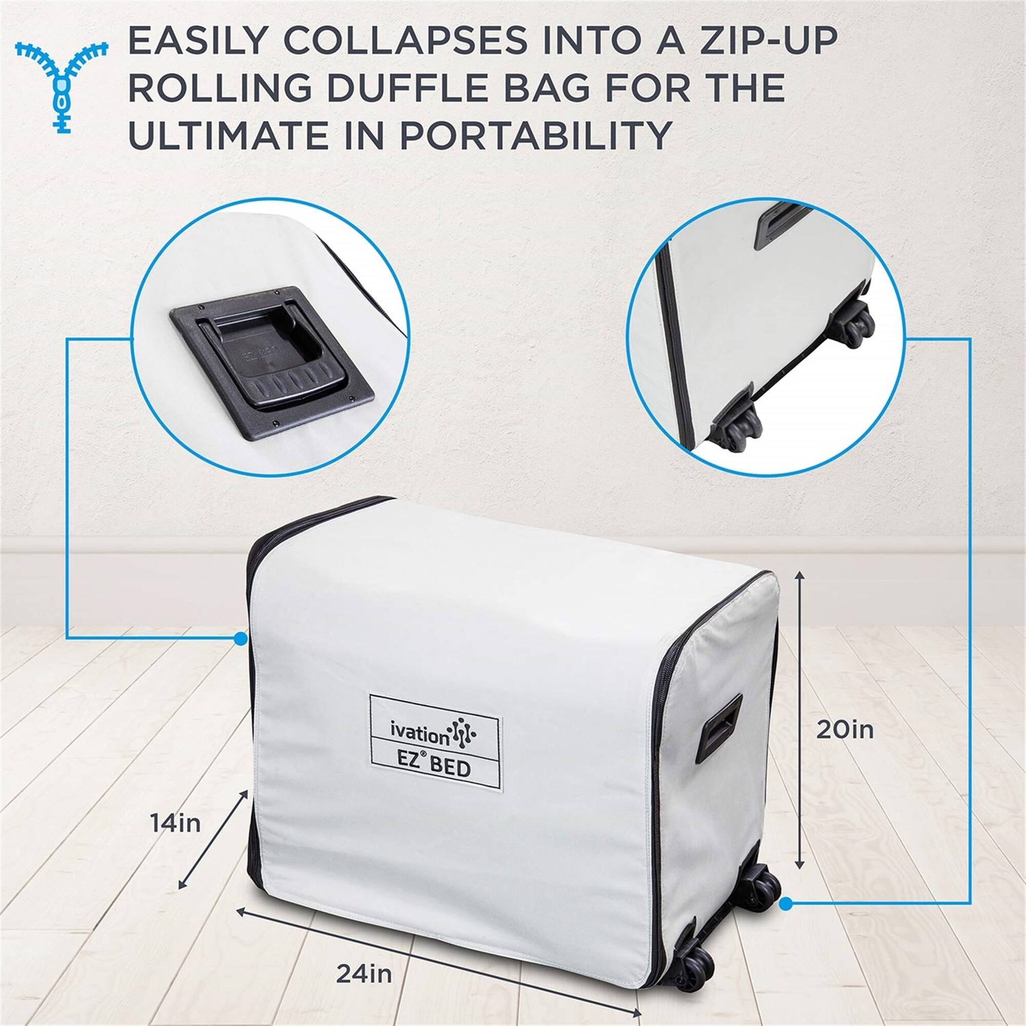 EASILY COLLAPSES INTO A ZIP-UP ROLLING DUFFLE BAG FOR THE ULTIMATE IN PORTABILITY

ivation EZ BED
20in
14in
24in