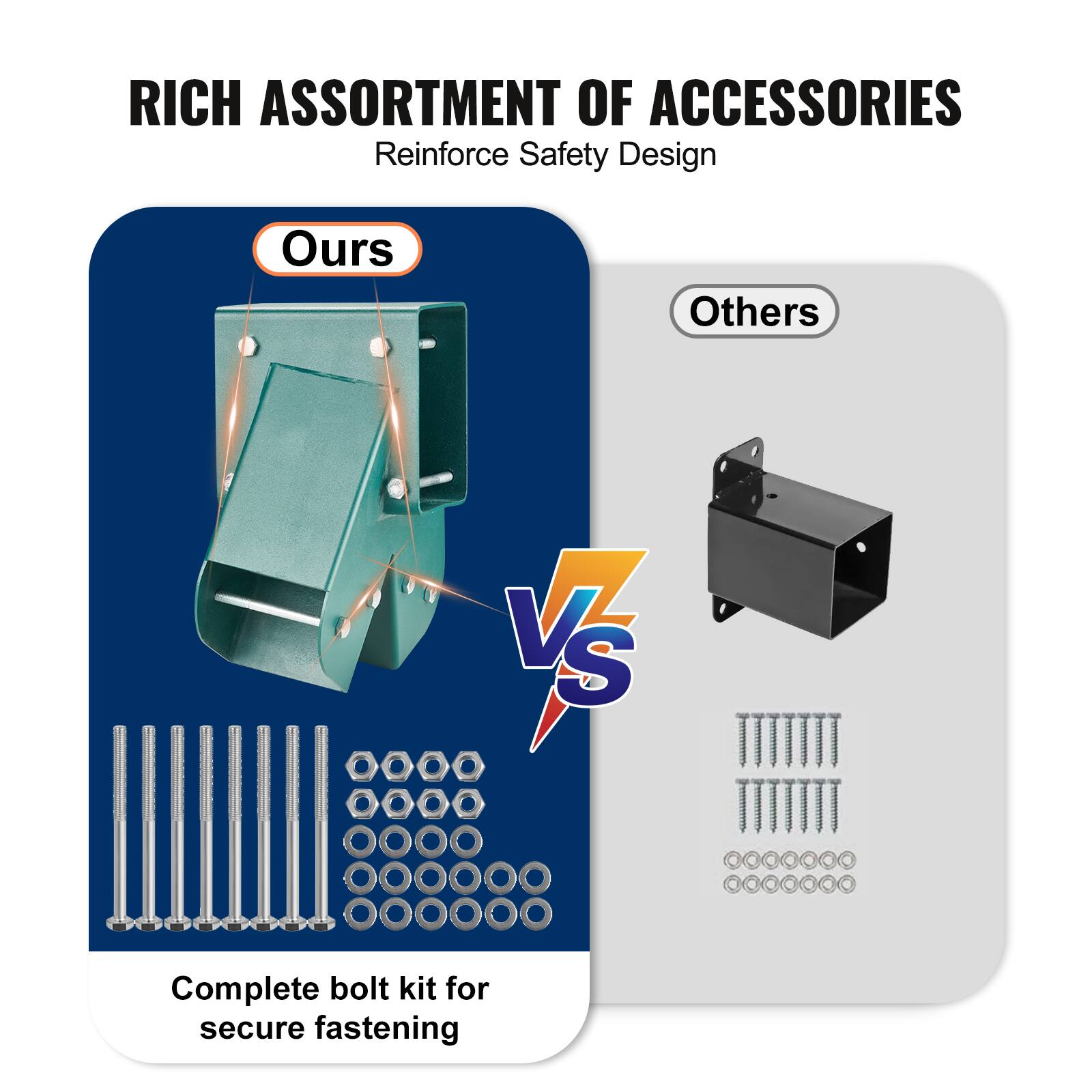 RICH ASSORTMENT OF ACCESSORIES  
Reinforce Safety Design  

Ours  
Complete bolt kit for secure fastening  

VS  

Others