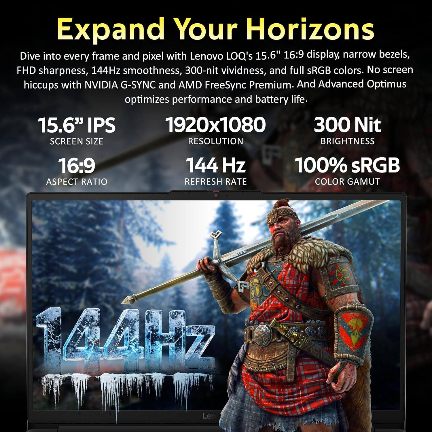 Expand Your Horizons

Dive into every frame and pixel with Lenovo LOQ's 15.6" 16:9 display, narrow bezels, FHD sharpness, 144Hz smoothness, 300-nit vividness, and full sRGB colors. No screen hiccups with NVIDIA G-SYNC and AMD FreeSync Premium. And Advanced Optimus optimizes performance and battery life.

15.6" IPS
SCREEN SIZE

1920x1080
RESOLUTION

16:9
ASPECT RATIO

144 Hz
REFRESH RATE

300 Nit
BRIGHTNESS

100% sRGB
COLOR GAMUT