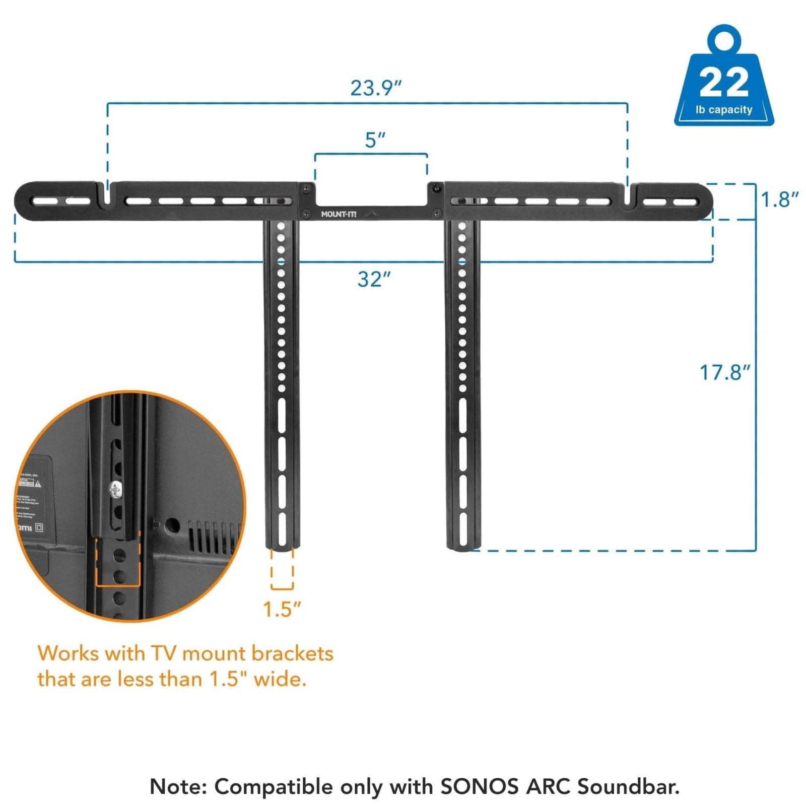 23.9" 22 lb capacity 5" MOUNT-IT 1.8" 32" 17.8" 1.5" Works with TV mount brackets that are less than 1.5" wide. Note: Compatible only with SONOS ARC Soundbar.