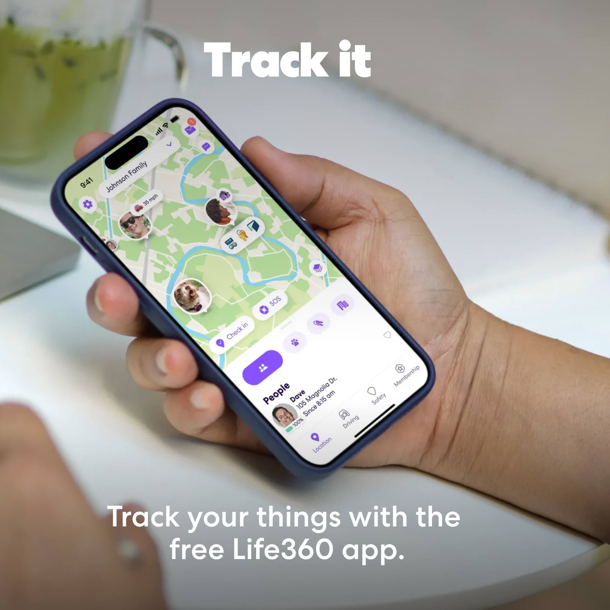 Track it  
9:41  
Johnson Family  
3 mph  
Checkin  
SOS  
Fa  
Dr.  
People  
Dave  
Magnolia Dr.  
8:15 am  
105  
Since 107%  
Driving  
Location  
Membership  
Safety  

Track your things with the free Life360 app.