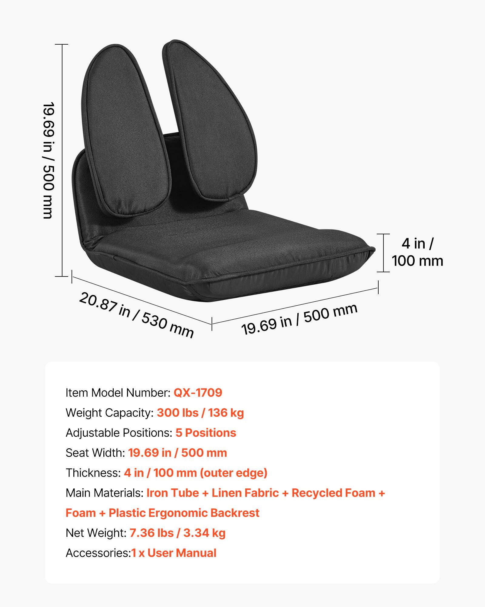 19.69 in / 500 mm  
4 in / 100 mm  
20.87 in / 530 mm  

Item Model Number: QX-1709  
Weight Capacity: 300 lbs / 136 kg  
Adjustable Positions: 5 Positions  
Seat Width: 19.69 in / 500 mm  
Thickness: 4 in / 100 mm (outer edge)  
Main Materials: Iron Tube + Linen Fabric + Recycled Foam + Foam + Plastic Ergonomic Backrest  
Net Weight: 7.36 lbs / 3.34 kg  
Accessories: 1 x User Manual