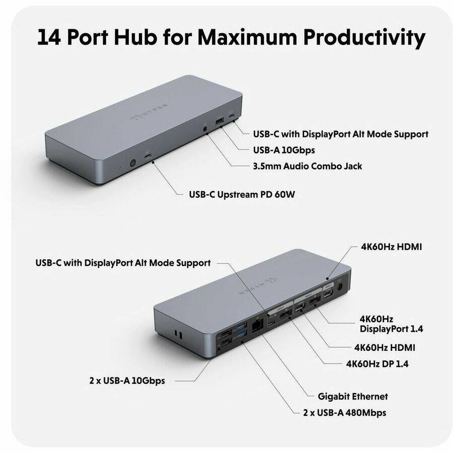 14 Port Hub for Maximum Productivity

- USB-C with DisplayPort Alt Mode Support
- USB-A 10Gbps
- 3.5mm Audio Combo Jack
- USB-C Upstream PD 60W

- USB-C with DisplayPort Alt Mode Support
- 4K60Hz HDMI
- 4K60Hz DisplayPort 1.4
- 4K60Hz DP 1.4
- 2 x USB-A 10Gbps
- Gigabit Ethernet
- 2 x USB-A 480Mbps