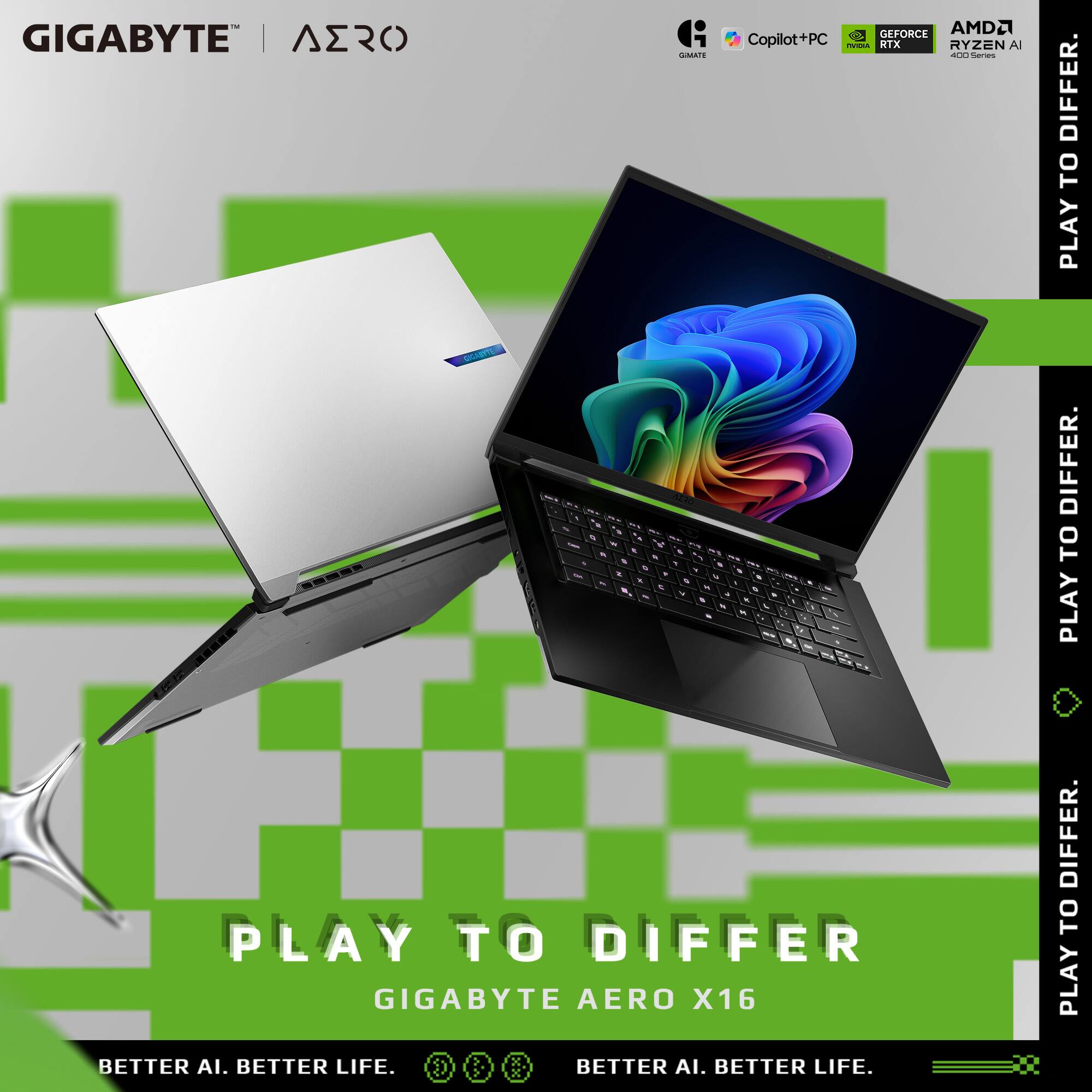 GIGABYTE | AERO

- A GEFORCE AMD2 Copilot+PC - RYZEN AI
- PLAY TO DIFFER

GIGABYTE AERO X16

BETTER AI. BETTER LIFE.
