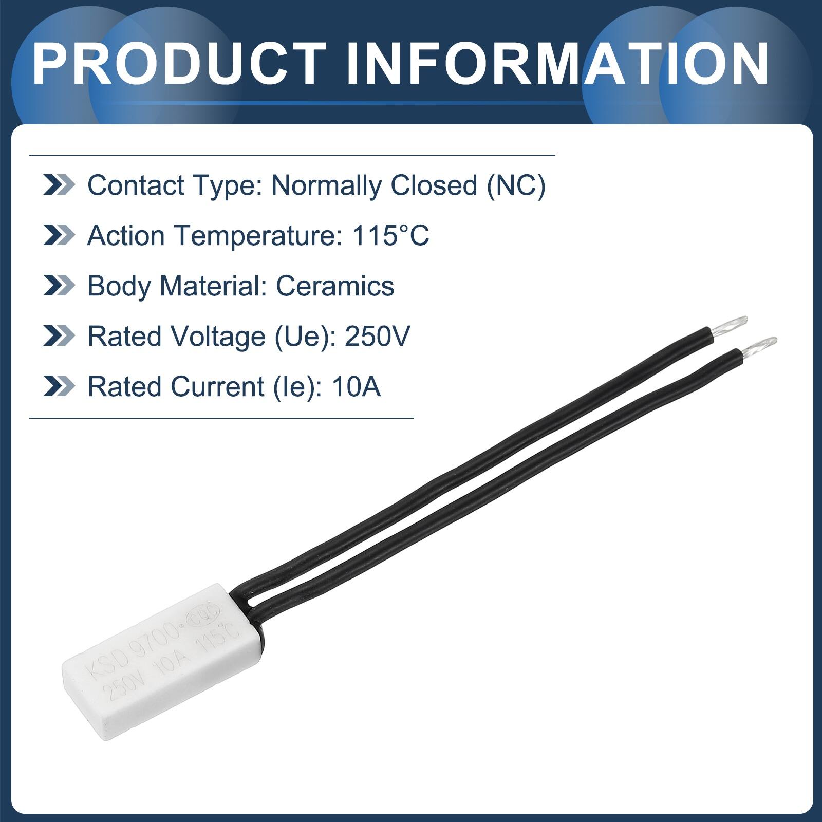 PRODUCT INFORMATION

- Contact Type: Normally Closed (NC)
- Action Temperature: 115°C
- Body Material: Ceramics
- Rated Voltage (Ue): 250V
- Rated Current (le): 10A

KSD 9700-0a 9700+ 115°C 10A 250V