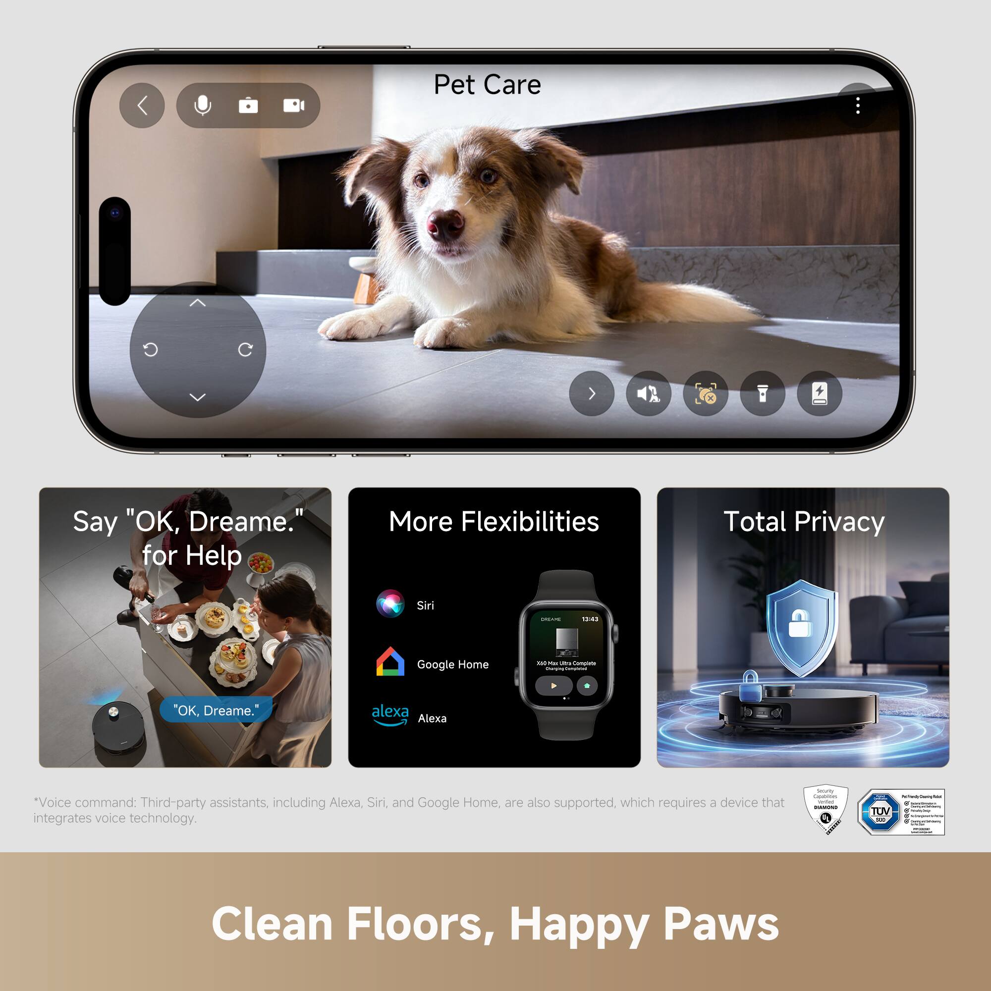 Pet Care

Say "OK, Dreame." for Help

More Flexibilities

Total Privacy

Clean Floors, Happy Paws

*Voice command: Third-party assistants, including Alexa, Siri, and Google Home, are also supported, which requires a device that integrates voice technology.