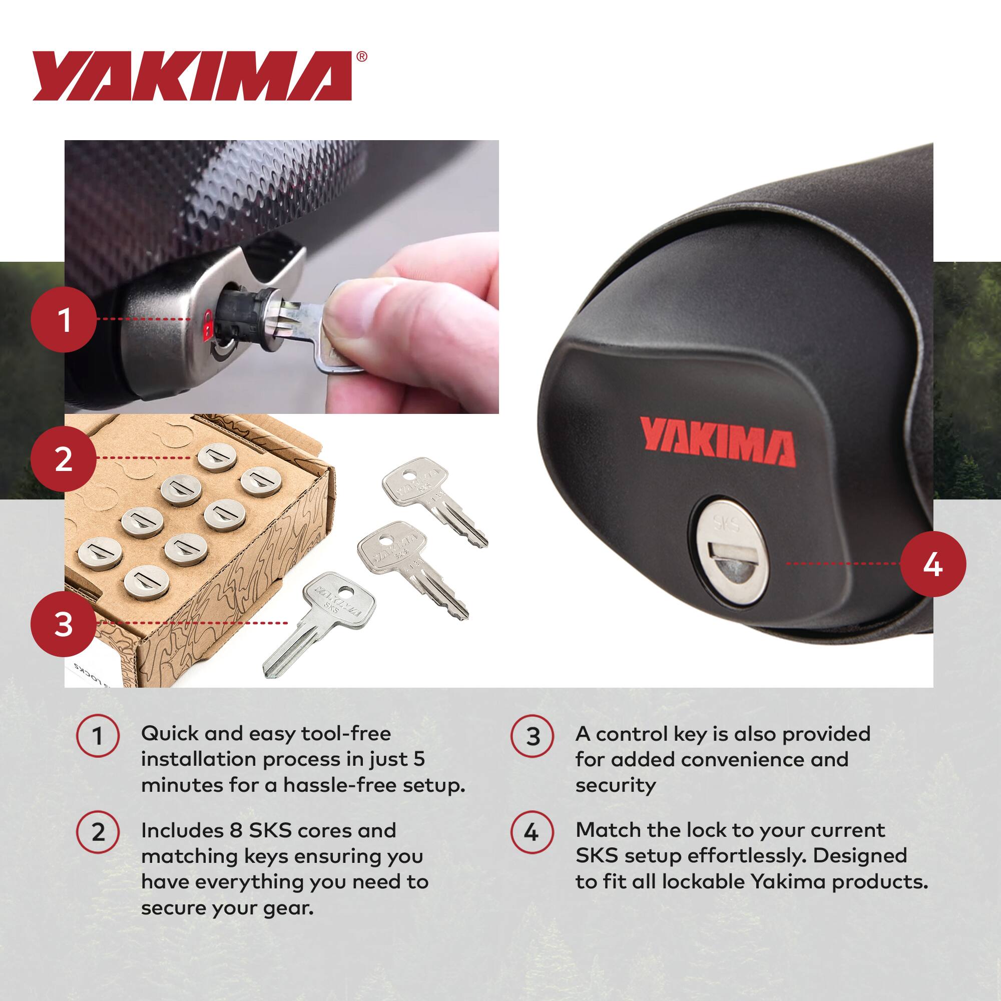 YAKIMA

1. Quick and easy tool-free installation process in just 5 minutes for a hassle-free setup.
2. Includes 8 SKS cores and matching keys ensuring you have everything you need to secure your gear.
3. A control key is also provided for added convenience and security.
4. Match the lock to your current SKS setup effortlessly. Designed to fit all lockable Yakima products.