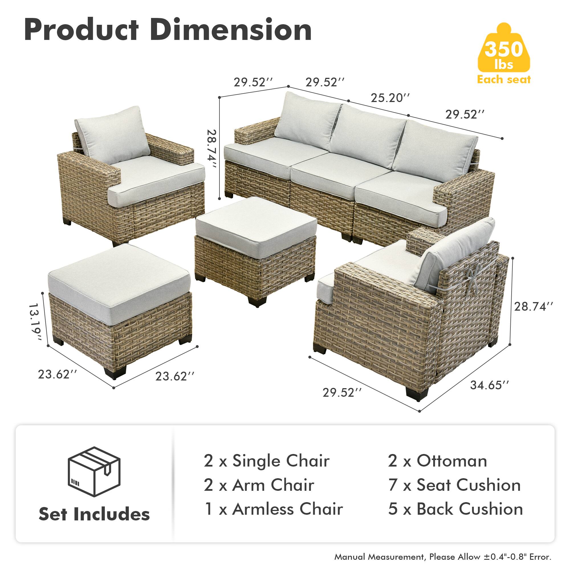 Product Dimension  
29.52" 29.52" 25.20" 28.74" 350 lbs  
Each seat  
29.52" 13.19" 28.74" 23.62" 23.62" 29.52" 34.65"  

Set Includes  
2 x Single Chair  
2 x Arm Chair  
1 x Armless Chair  
2 x Ottoman  
7 x Seat Cushion  
5 x Back Cushion  

Manual Measurement, Please Allow ±0.4"-0.8" Error.