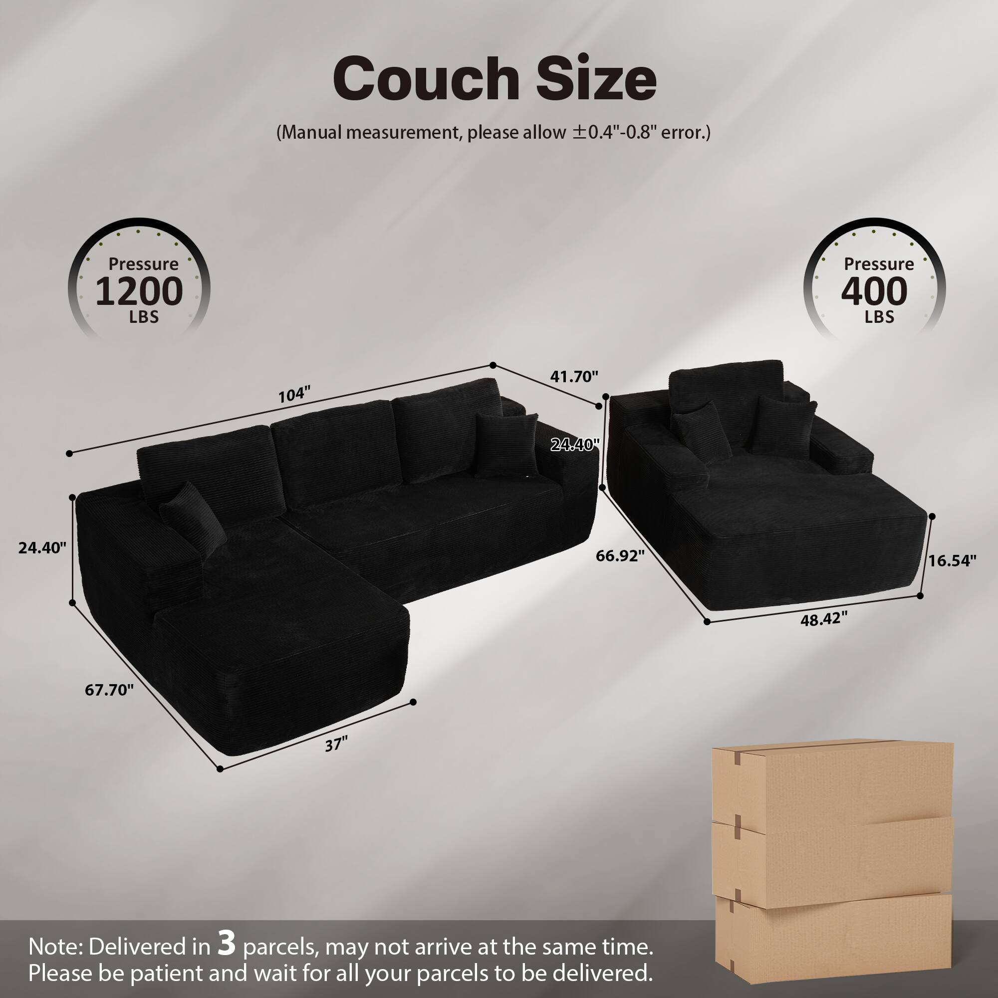 Couch Size  
(Manual measurement, please allow ±0.4"-0.8" error.)  

Pressure 1200 LBS  
Pressure 400 LBS  

104"  
41.70"  
24.40"  
24.40"  
66.92"  
16.54"  
48.42"  
67.70"  
37"  

Note: Delivered in 3 parcels, may not arrive at the same time. Please be patient and wait for all your parcels to be delivered.